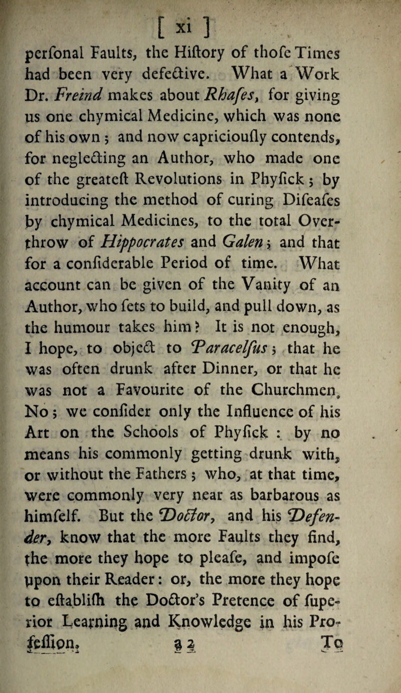 [xi] perfonai Faults, the Hiftory of thofe Times had been very defe&ive. What a Work Dr. Freind makes about Rhafesy for giving us one chymical Medicine, which was none of his own 5 and now capricioufly contends, for negle&ing an Author, who made one of the greateft Revolutions in Phyfick; by introducing the method of curing Difeafes by chymical Medicines, to the total Over¬ throw of Hippocrates and Galen; and that for a confiderable Period of time. What account can be given of the Vanity of an Author, who fets to build, and pull down, as the humour takes him ? It is not enough, I hope, to objeft to Faracelfus 5 that he was often drunk after Dinner, or that he was not a Favourite of the Churchmen, No; we confider only the Influence of his Art on the Schools of Phyfick : by no means his commonly getting drunk with, or without the Fathers 5 who, at that time, were commonly very near as barbarous as himfelf. But the Doctor y and his ‘Defen¬ der, know that the more Faults they find, the more they hope to pleafe, and impofe ppon their Reader: or, the more they hope to eftablifli the Do&or’s Pretence of fupc- rior Learning and Knowledge in his Pro- feffiom 32 To