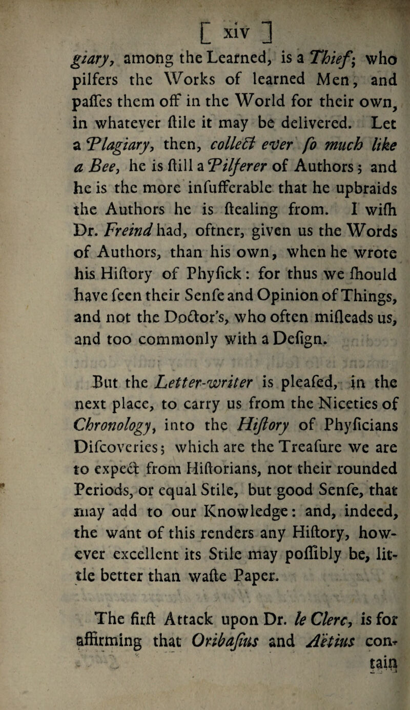 giary, among the Learned, is a Thief; who pilfers the Works of learned Men, and paffes them off in the World for their own, in whatever ftile it may be delivered. Let a Plagiary, then, collect ever fo much like a Bee, he is ftill a Pilferer of Authors; and he is the more infufferable that he upbraids the Authors he is ftealing from. I wifh Dr. Freind had, oftner, given us the Words of Authors, than his own, when he wrote his Hiftory of Phyfick: for thus we fhould have feen their Senfe and Opinion of Things, and not the Do&or’s, who often mifleads us, and too commonly with aDefign. But the Letter-writer is pleafed, in the next place, to carry us from the Niceties of Chronology, into the Hiftory of Phyficians Difcoveries; which are theTreafure we are to expect from Hiftorians, not their rounded Periods, or equal Stile, but good Senfe, that may add to our Knowledge: and, indeed, the want of this renders any Hiftory, how¬ ever excellent its Stile may poffibly he, lit¬ tle better than wafte Paper. The firft Attack upon Dr. le Clerc, is for affirming that Oribaftus and A'etius com it . tain /_% * Vi
