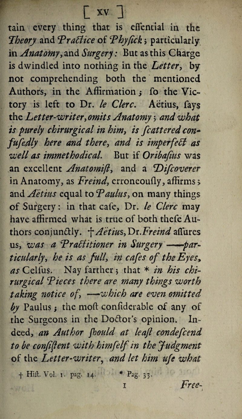tain every thing that is efiential in the Theory and FraSlice of 5Phyfick j particularly in Anatomy, and Surgery: But as this Charge is dwindled into nothing in the Letter, by not comprehending both the mentioned Authors, in the Affirmation j fo the Vic¬ tory is left to Dr. le Clerc. Aetius, fays the Letter-writer, omits Anatomy $ and what is purely chirurgical in him, is fcattered eon* fufedly here and there, and is imperfetl as well as immethodical. But if Oribafius was an excellent Anatomifl, and a Difcoverer in Anatomy, as Freind, erroneoufly, affirms; and Aetius equal to Faulus, on many things of Surgery: in that cafe, Dr. le Clerc may have affirmed what is true of both thefe Au¬ thors conjun&iy. f A'etius,Dr.Freind affures us, was a Fratiitioner in Surgery ——par¬ ticularly, he is as full, in cafes of the Eyes, ^jCelfus. Nay farther 5 that * in his chi¬ rurgical Tieces there are many things worth taking notice of, —which are even omitted by Paulus j the moft confiderable of any of the Surgeons in the Do&ot’s opinion. In¬ deed, an Author fhould at leaf condefcend to be confident with himfelf in the Judgment of the Letter-writer, and let him ufe what f Hift. Vol. 1 > pag. 14- * Pag. 33, Free- .1 1