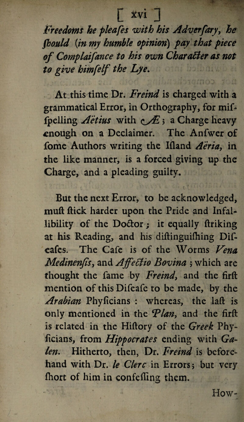 [ *vi ] Freedoms he pleafes with his Adv erfary, he fhould {in my humble opinion) pay that piece of Complaifance to his own Char alter as not to give himfelf the Lye. At this time Dr. Freind is charged with a grammatical Error, in Orthography, for mif- fpelling A'etius with eyE $ a Charge heavy enough on a Declaimer. The Anfwer of fome Authors writing the Ifland A'eria, in the like manner, is a forced giving up the Charge, and a pleading guilty. But the next Error, to be acknowledged, mull ftick harder upon the Pride and Infal¬ libility of the Do&or; it equally ftriking at his Reading, and his diftinguilhing Dif- eafes. The Cafe is of the Worms Vena Medinenfis, and Ajfeltio Bovina 5 which are thought the fame by Freind, and the firft mention of this Difeafe to be made, by the Arabian Phyficians : whereas, the laft is only mentioned in the Flan, and the firft is related in the Hiftory of the Greek Phy¬ ficians, from Hippocrates ending with Ga¬ len. Hitherto, then, Dr. Freind is before¬ hand with Dr. le Clerc in Errors $ but very Ihort of him in confefiing them. How-