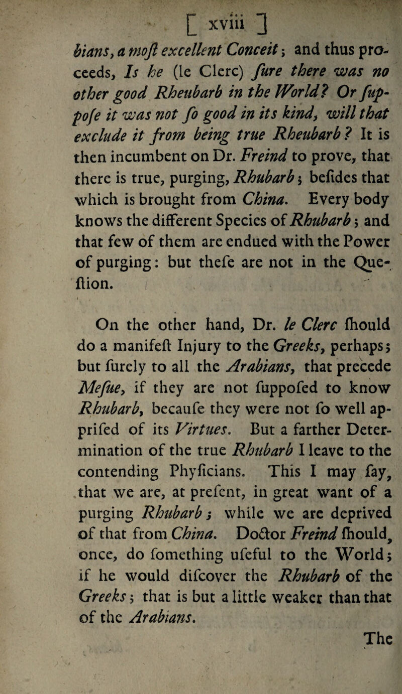 bians, a mojl excellent Conceit; and thus pro¬ ceeds, Is he (le Clerc) fure there was no other good Rheubarb in the World 7 Or [up- pofe it was not fo good in its kind, will that exclude it from being true Rheubarb ? It is then incumbent on Dr. Freind to prove, that there is true, purging, Rhubarb ; befides that which is brought from China. Every body knows the different Species of Rhubarb $ and that few of them are endued with the Power of purging: but thefe are not in the Que- fiion. i On the other hand, Dr. le Clerc fliould do a manifeft Injury to the Greeks, perhaps; but furely to all the Arabians, that precede Mefue, if they are not fuppofed to know Rhubarb, becaufe they were not fo well ap- prifed of its Virtues. But a farther Deter¬ mination of the true Rhubarb I leave to the contending Phyftcians. This I may fay, that we are, at prefent, in great want of a purging Rhubarb 3 while we are deprived of that from China. Doftor Freind fhould, once, do fomething ufeful to the World; if he would difeover the Rhubarb of the Greeks; that is but a little weaker than that of the Arabians. The