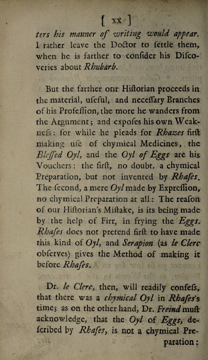 ters his manner of writing would appear. I rather leave the Do&or to fettle them, when he is farther to confider his Difco- ve’ries about Rhubarb. / \ But the farther our Hiftorian proceeds in the material, ufeful, and neceffary Branches of his Profeffion, the more he wanders from the Argument 5 and expofes his own Weak- nefs: for while he pleads for Rhazes firft making ufe of chymicai Medicines, the Blejfed Oyl, and the Oyl of Eggs are his Vouchers: the firft, no doubt, a chymicai Preparation, but not invented by Rhafes. The fecond, a mere Oyl made by Expreflion, no chymicai Preparation at all: The reafon of our Hiftorian s Miftake, is its being made by the help of Firr, in frying the Eggs. Rhafes does not pretend firft to have made this kind of Oyl, and Serapion (as le Clerc obferves) gives the Method of making it before Rhafes. Dr, le Clerc, then, will readily confefs, that there was a chymicai Oyl in Rhafes’s time5 as on the other hand. Dr. Freindmuft acknowledge, that the Oyl of Eggs, de¬ ferred by Rhafes7 is not a chymicai Pre¬ paration ;