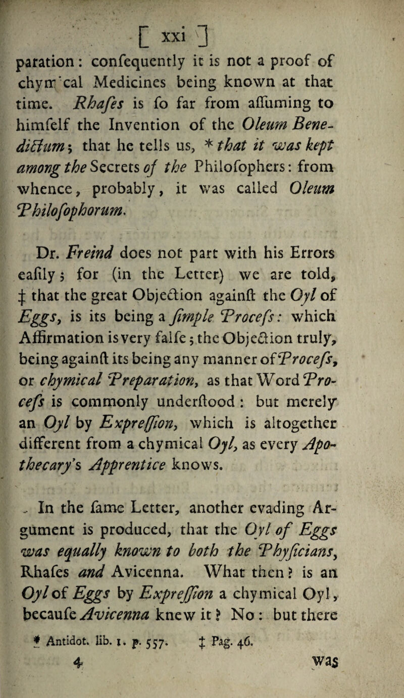 paration: confequently it is not a proof of chyir'cal Medicines being known at that time. Rhafes is fo far from afTuming to himfelf the Invention of the Oleum Bene- diblum-, that he tells us, *that it was kept among the Secrets of the Philofophers: from whence, probably, it was called Oleum Philofophorum. Dr. Freind does not part with his Errors eafily $ for (in the Letter) we are told, ^ that the great Obje&ion againft the Oyl of Eggs, is its being a fimple Procefs: which Affirmation is very falfe ; the Objection truly, being againft its being any manner of Procefs 7 or chymical Preparation, as that Wor&Pro- cefs is commonly underftood : but merely an Oyl by Expreffion, which is altogether different from a chymical Oyl, as every Apo¬ thecary's Apprentice knows. .. In the fame Letter, another evading Ar¬ gument is produced, that the Oyl of Eggs was equally known to both the Phyficians, Rhafes and Avicenna. What then ? is an Oyl of Eggs by Expreffion a chymical Oyl, beezute Avicenna knew it > No: but there was * Antidot. lib. j. j». 557. J Pag. 46. 4