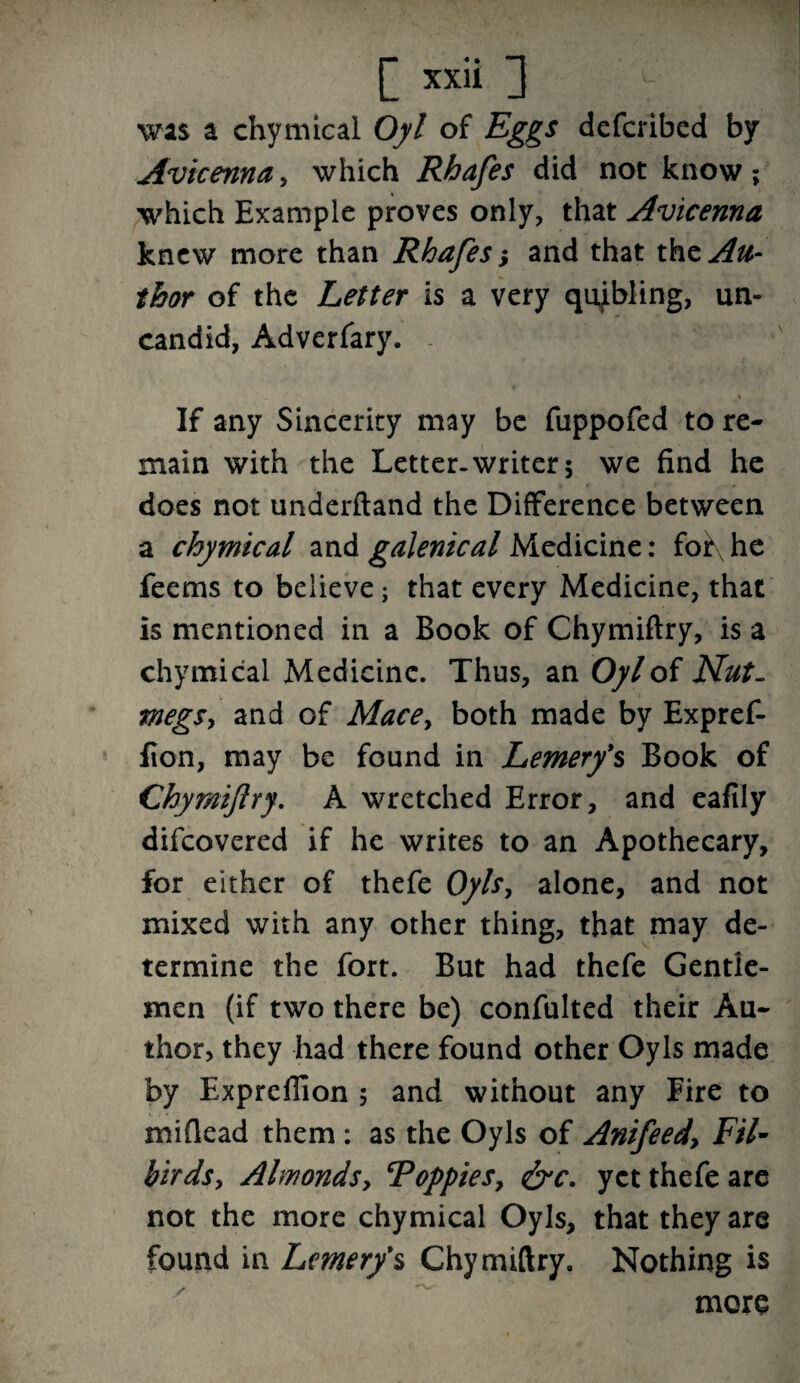 was a chymical Oyl of Eggs defcribed by Avicenna, which Rhafes did not know; which Example proves only, that Avicenna knew more than Rhafes j and that xfozAu- thor of the Letter is a very qnjbling, un- candid, Adverfary. If any Sincerity may be fnppofed to re¬ main with the Letter.writer 5 we find he does not underftand the Difference between a chymical and galenical Medicine: foi\he feems to believe; that every Medicine, that is mentioned in a Book of Chymiftry, is a chymical Medicine. Thus, an Oyl of Nut- megs, and of Mace> both made by Expref- fion, may be found in Lemerfs Book of Chymiftry. A wretched Error, and eafily difcovered if he writes to an Apothecary, for either of thefe Oyls, alone, and not mixed with any other thing, that may de¬ termine the fort. But had thefe Gentle¬ men (if two there be) confulted their Au¬ thor, they had there found other Oyls made by Expreflion 5 and without any Eire to miflead them : as the Oyls of Anifeed, Fil- birds, Almonds, Toppies, &c. yet thefe are not the more chymical Oyls, that they are found in Lcmer/s Chymiftry. Nothing is more