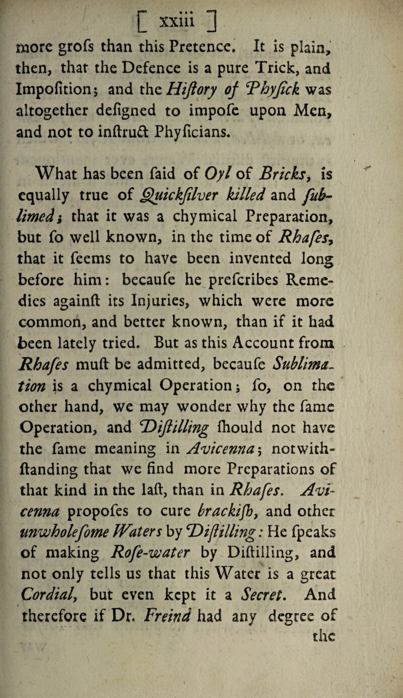 more grofs than this Pretence. It is plain, then, that the Defence is a pure Trick, and Impofition; and thzHiflory of Bhyfick was altogether defigned to impofe upon Men, and not to inftru£t Phyficians. What has been faid of Oyl of Bricks, is equally true of Quickfilver lulled and fub- limed} that it was a chymical Preparation, but fo well known, in the time of Rhafes, that it feems to have been invented long before him: becaufe he prefcribes Reme¬ dies againft its Injuries, which were more common, and better known, than if it had been lately tried. But as this Account from Rhafes muft be admitted, becaufe Sublima- tion is a chymical Operation j fo, on the other hand, we may wonder why the fame Operation, and cDiflilling fliould not have the fame meaning in Avicenna \ not with- Handing that we find more Preparations of that kind in the lad, than in Rhafes. Avi¬ cenna propofes to cure brackifh, and other unwholefome Waters by 'Difilling: He fpeaks of making Rofe-water by Diddling, and not only tells us that this Water is a great Cordial, but even kept it a Secret. And therefore if Dr. Freind had any degree of the