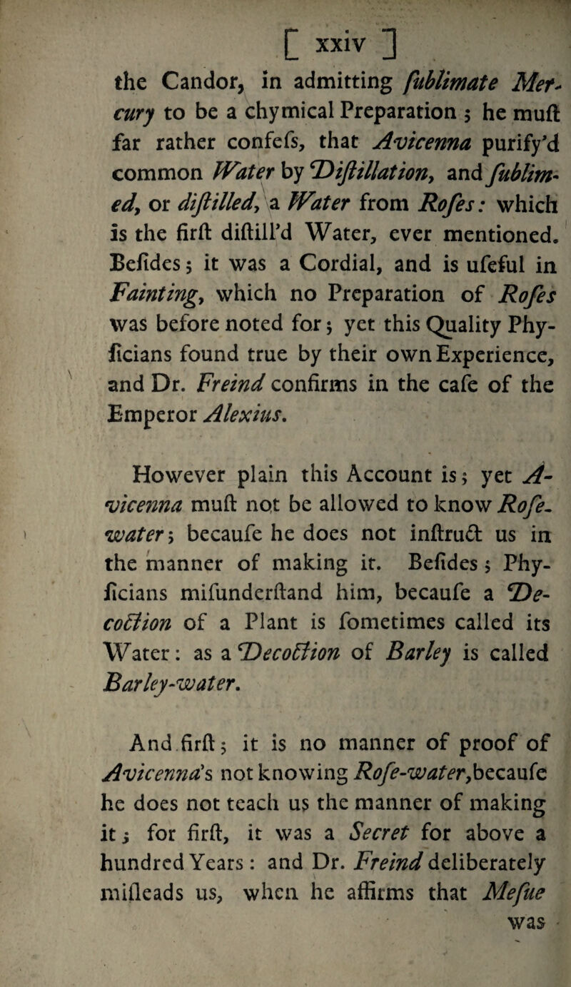 the Candor, in admitting fublimate Met cury to be a chymical Preparation 5 he mud far rather confefs, that Avicenna purify’d common Water by cDiftillationy and fublim- edy or diflilledy a Water from Rofes: which is the firft diftill’d Water, ever mentioned. Befides; it was a Cordial, and is ufeful in Faintingy which no Preparation of Rofes was before noted for ; yet this Quality Phy- ficians found true by their own Experience, and Dr. Freind confirms in the cafe of the Emperor Alexius. However plain this Account is; yet A- vicenna muft not be allowed to know Rofe- watery becaufe he does not inftruft us in the manner of making it. Befides; Phy- ficians mifunderftand him, becaufe a 2)^- coElion of a Plant is fometimes called its Water: as a ‘DecoElion of Barley is called Barley-water. And firft; it is no manner of proof of Avicenna's not knowing Rofe-water,becaufe he does not teach us the manner of making it i for firft, it was a Secret for above a hundred Years: and Dr. Freind deliberately mifleads us, when he affirms that Mefue was