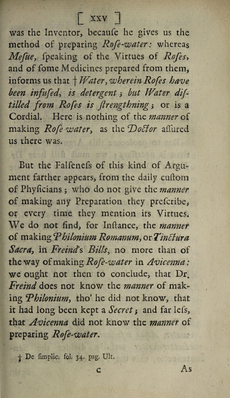 was the Inventor, becaufe he gives us the method of preparing Rofe-water: whereas Mefue, fpeaking of the Virtues of Rofesy and of fome Medicines prepared from them, informs us that j Water, wherein Rofes have been infufed, is detergent s but Water dif tilled from Rofes is Jlrengthning; or is a Cordial. Here is nothing of the manner of making Rofe water, as the 'Doff or allured us there was. But the Falfenefs of this kind of Argu¬ ment farther appears, from the daily cuftom of Phyficians $ who do not give the manner of making any Preparation they prefcribe, or every time they mention its Virtues. We do not find, for In fiance, the manner of making R hi Ionium Romanum, or Tinffura Sacra, in Freind’s Bills, no more than of the way of making Rofe-water in Avicenna: we ought not then to conclude, that Dr. Freind does not know the manner of mak¬ ing Rhilonium, tho’ he did not know, that it had long been kept a Secret 5 and far lefs, that Avicenna did not know the manner of preparing Rofe-water, + De fimplic* fol. 34- pag. Ult. • c As