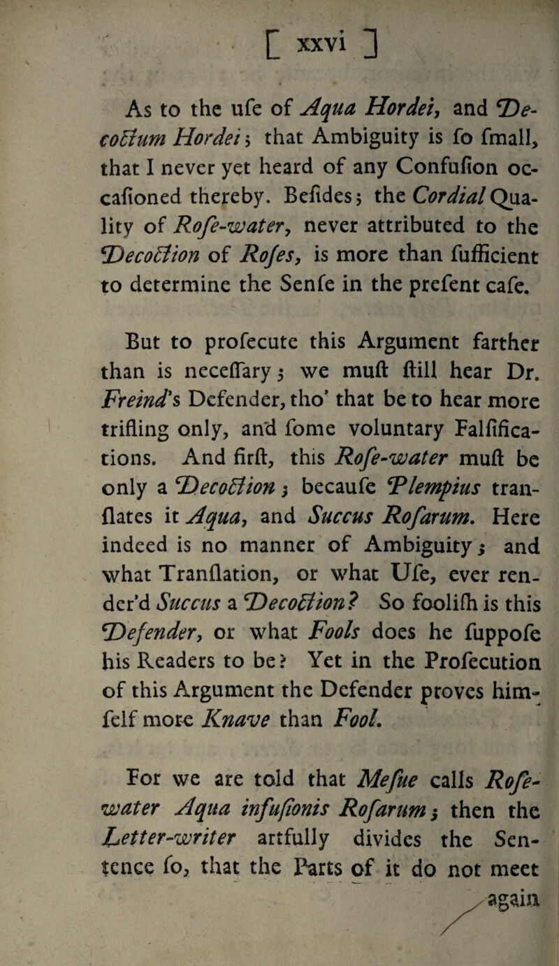 As to the ufe of Aqua Hordei, and T)e- cotium Hordei $ that Ambiguity is fo fmall, that I never yet heard of any Confufion 00 cafioned thereby. Befides; the Cordial Qua¬ lity of Rofe-watery never attributed to the 2')eco£tion of Rojes, is more than fufficient to determine the Senfe in the prefent cafe. But to profecute this Argument farther than is neceffary 5 we muft ftill hear Dr. Freind's Defender, tho’ that be to hear more trifling only, and fome voluntary Falfifica- tions. And firft, this Rofe-water muft be only a cDeco£tion; becaufe Rlempius tran- flates it Aqua, and Succus Rofarum. Here indeed is no manner of Ambiguity; and what Tranflation, or what Ufe, ever ren¬ der'd Succus a 'DecoElion? So foolifh is this \Defender, or what Fools does he fuppofe his Readers to be> Yet in the Profecution of this Argument the Defender proves him- felf more Knave than Fool. For we are told that Mefue calls Rofe- water Aqua infuftonis Rofarum s then the fetter-writer artfully divides the Sen¬ tence fo, that the Parts of it do not meet again