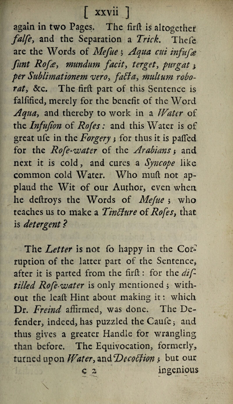again in two Pages. The firft is altogether falfe, and the Separation a Trick. Thefe are the Words of Mefue $ Aqua cut infufe funt Rofa, mundum facit, terget, purgat * per Sublimationem vero, faffa, multum robo- rat, &c. The firft part of this Sentence is falfified, merely for the benefit of the Word Aqua, and thereby to work in a Water of the Infufion of Rofes: and this Water is of great ufe in the Forgery for thus it is patted for the Rofe-water of the Arabians s and next it is cold, and cures a Syncope like common cold Water. Who muft not ap¬ plaud the Wit of our Author, even when he deftroys the Words of Mefue $ who teaches us to make a Tintture of Rofes, that is detergent ? The Letter is not fo happy in the Cor¬ ruption of the latter part of the Sentence, after it is parted from the firft: for the dif tilled Rofe-water is only mentioned $ with¬ out the leaft Hint about making it: which Dr. Freind affirmed, was done. The De¬ fender, indeed, has puzzled the Caufe; and thus gives a greater Handle for wrangling than before. The Equivocation, formerly, turned upon Water, andDecoffion > but our c z ingenious