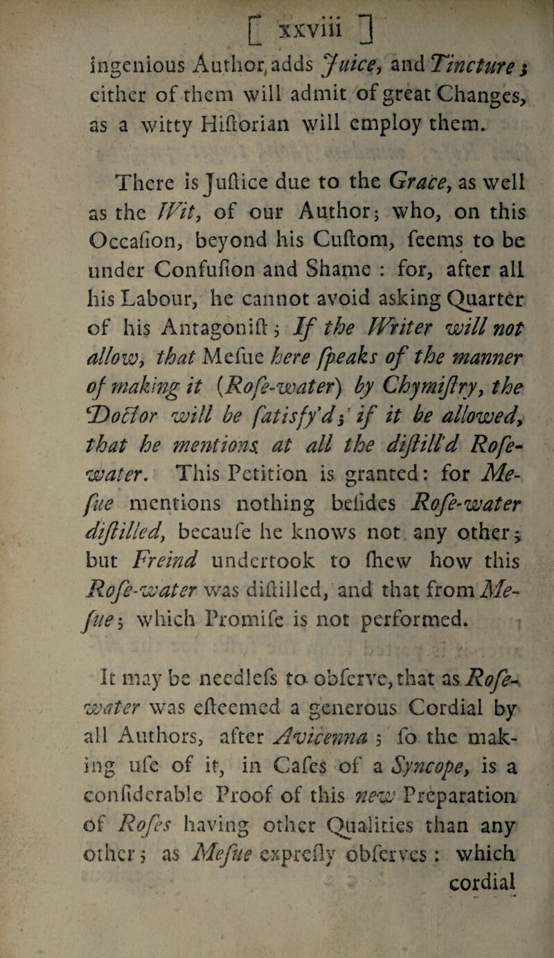 ingenious Author, adds Juice, and Tincture} either of them will admit of great Changes, as a witty Hiftorian will employ them. There is Juftice due to the Grace, as well as the Wit, of our Author; who, on this Occafion, beyond his Cuftom, feems to be under Confufion and Shame : for, after ail his Labour, he cannot avoid asking Quarter of his Antagonift; If the Writer will not allow, that Mefue here /peaks of the manner of making it {Rope-water) by Chymijlry, the Ho El or will be fatisf/d} if it be allowed, that he mentions, at all the diflill'd Rofe- water. This Petition is granted: for Me- % fue mentions nothing betides Rofe-water diflilledj becaufe he knows not any other; but Freind undertook to fihew how this Rofe-water was diilillcd, and that fromAfc- fue-, which Promife is not performed. i' -a - . > . ■ ' * *' It may be needlefs to ohfervc,that as Rofe- water was efteemed a generous Cordial by all Authors, after Avicenna 5 fo the mak¬ ing life of it, in Cafes of a Syncope, is a con lid crabl e Proof of this new Preparation of Rofes having other Qualities than any other? as Mefue exprefly obferves: which cordial