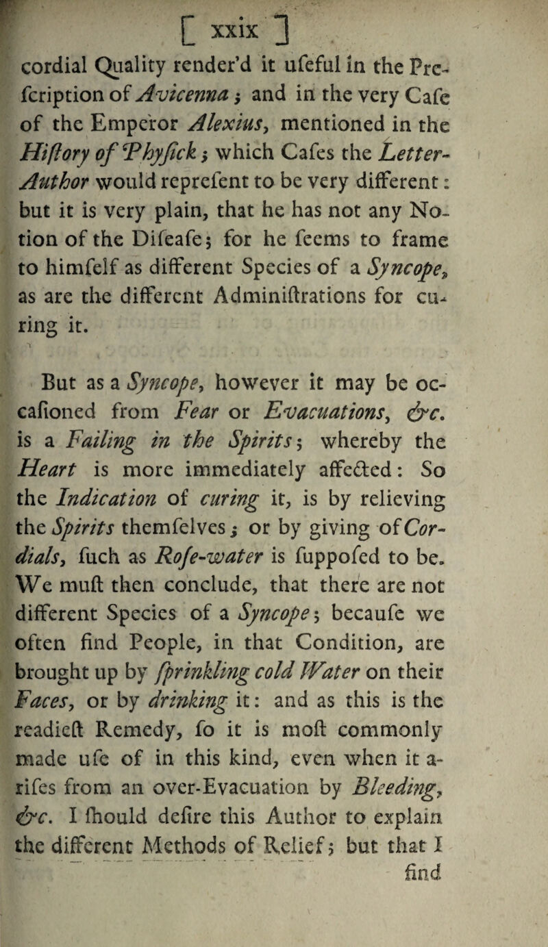 cordial Quality render’d it ufeful in the Prc- fcription of Avicenna; and in the very Cafe of the Emperor Alexius, mentioned in the Hiftory of Fhyjick ; which Cafes the Letter- Author would reprefent to be very different: but it is very plain, that he has not any No¬ tion of the Difeafej for he feems to frame to himfelf as different Species of a Syncope, as are the different Adminiftrations for cu¬ ring it. r ^ But as a Syncope, however it may be oc- cafioned from Fear or Evacuations, &c. is a Failing in the Spirits $ whereby the Heart is more immediately affe&ed: So the Indication of curing it, is by relieving the Spirits themfelves; or by giving of Cor¬ dials, fuch as Roje-water is fuppofed to be. We muft then conclude, that there are not different Species of a Syncope $ becaufe we often find People, in that Condition, are brought up by fprinkling cold Water on their Faces, or by drinking it: and as this is the readied Remedy, fo it is mod commonly made ufe of in this kind, even when it a- rifes from an over-Evacuation by Bleeding,, &c. I fhould delire this Author to explain the different Methods of Relief? but that I find