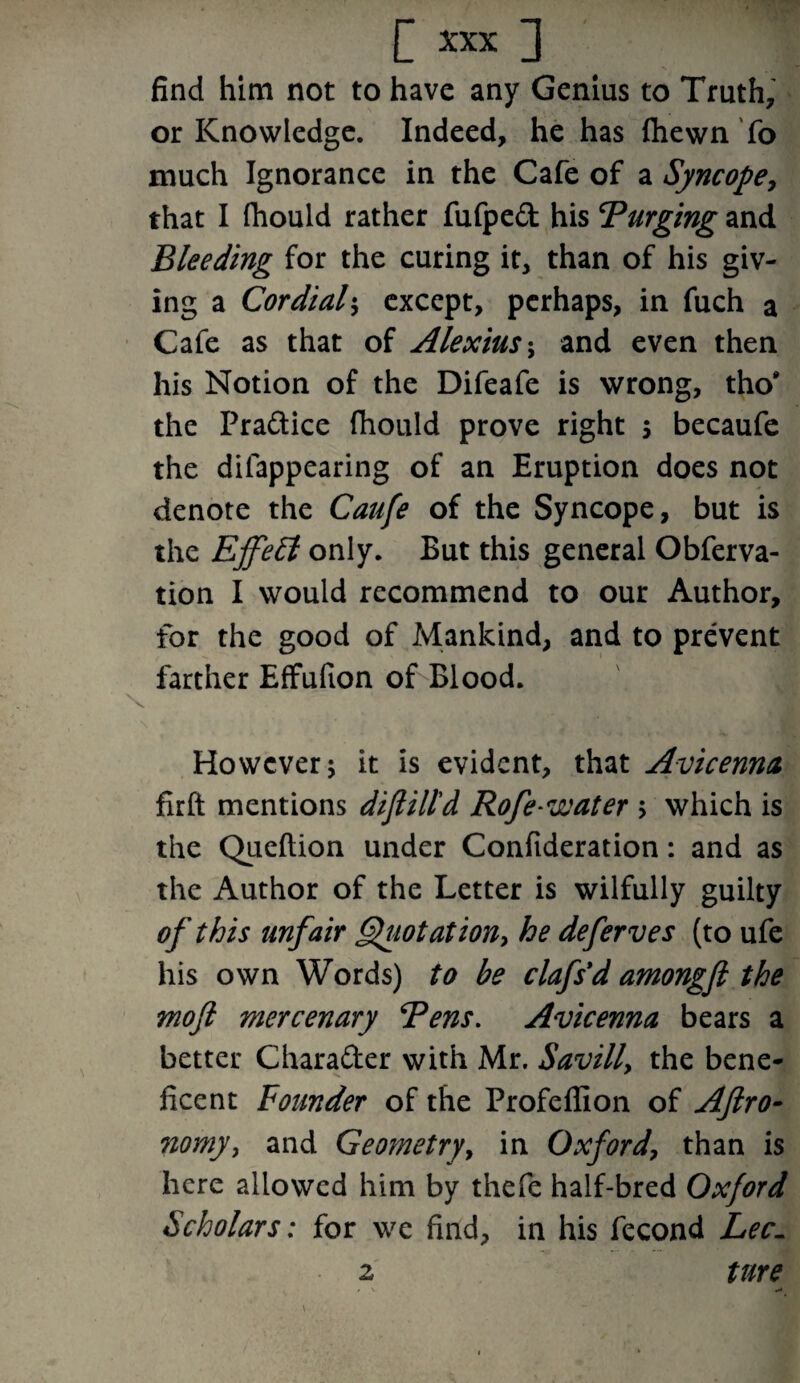 find him not to have any Genius to Truth, or Knowledge. Indeed, he has Shewn To much Ignorance in the Cafe of a Syncope, that I fhould rather fufped his ‘Purging and Bleeding for the curing it, than of his giv¬ ing a Cordial$ except, perhaps, in fuch a Cafe as that of Alexius; and even then his Notion of the Difeafe is wrong, tho* the Pradice fhould prove right 5 becaufe the disappearing of an Eruption does not denote the Caufe of the Syncope, but is the EffeEl only. But this general Observa¬ tion I would recommend to our Author, for the good of Mankind, and to prevent farther Effufion of Blood. However j it is evident, that Avicenna firft mentions dijlill'd Rofewater > which is the Queftion under Confideration: and as the Author of the Letter is wilfully guilty of this unfair Quotation, he deferves (to ufe his own Words) to be clafs*d amongfi the mojl mercenary Pens. Avicenna bears a better Charader with Mr. Savilly the bene¬ ficent Founder of the Profeffion of Aftro- no my, and Geometry, in Oxford, than is here allowed him by thefe half-bred Oxford Scholars: for we find, in his Second Lee- tnre 2