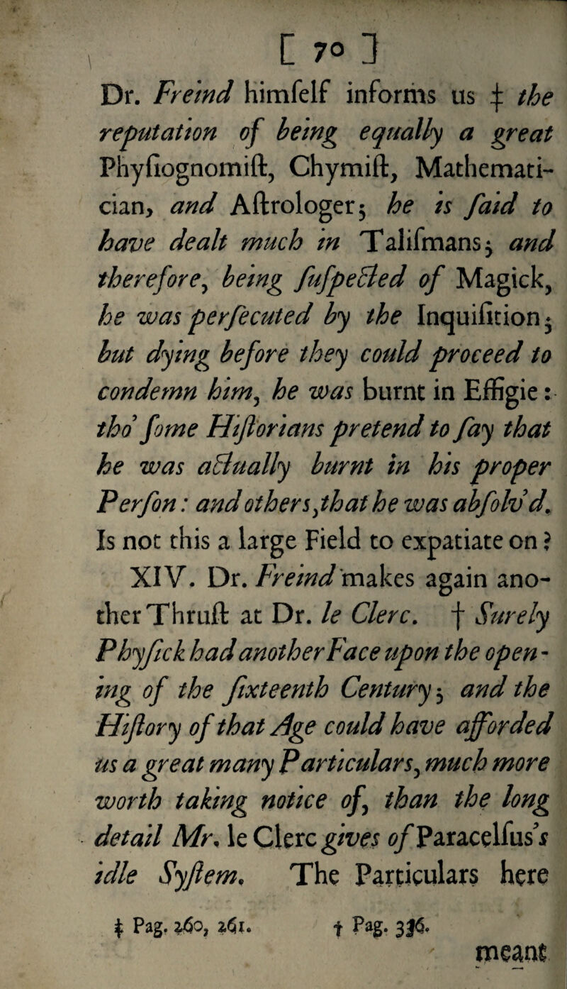 Dr. Freind himfelf informs us f the reputation of being equally a great Phyfiognomift, Chymift, Mathemati¬ cian, and Aftrologerj he is faid to have dealt much in Talifmansj and therefore, being fufpecled of Magick, he was perfecuted by the Inquifitionj but dying before they could proceed to condemn him, he was burnt in Effigie: thd fome Hijlorians pretend to fay that he was actually burnt in his proper Perfon: and others jhat he was abfolvd. Is not this a large Field to expatiate on ? XIV. Dr. Freind makes again ano¬ ther Thruft at Dr. le Clerc. f Surely Phyftck had another Face upon the open - ing of the fixteenth Century 3 and the Hiflory of that Age could have afforded us a great many Particulars, much more worth taFing notice of than the long detail Mr, le Clerc gives o/Paracelfus’f idle Syfiem, The Particulars here r Pag. ?4o, z<5i. t Pag- 3J6- meant