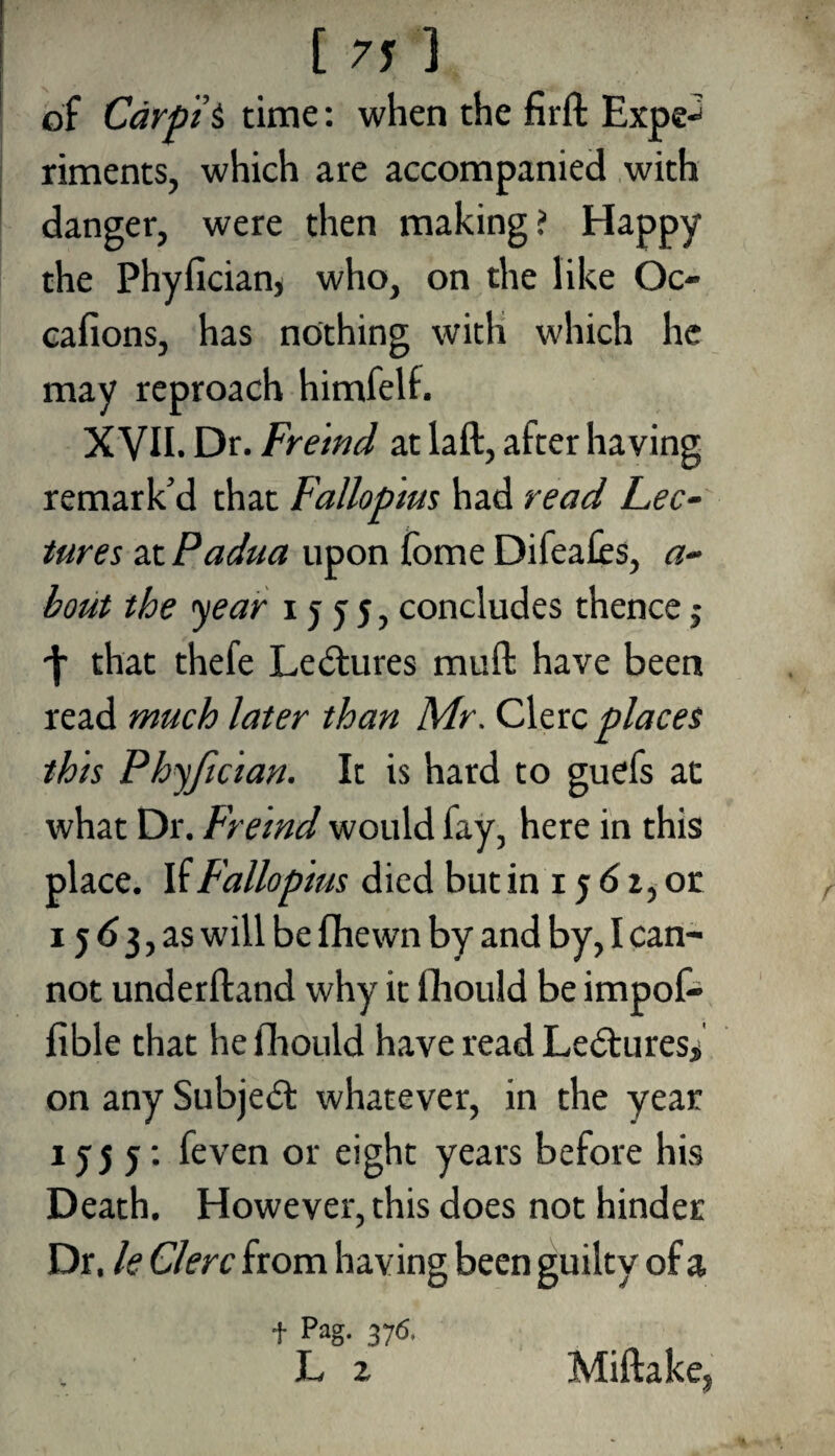 of Carpi’S time: when the firft Expe¬ riments, which are accompanied with danger, were then making? Happy the Phyfician, who, on the like Oc- cafions, has nothing with which he may reproach himfelf. XVII. Dr. Freind at laft, after having remark’d that Fallopius had read Lec¬ tures at Padua upon fome Difeaiis, a- bout the year 1555, concludes thence j ■\ that thefe Lectures muft have been read much later than Mr. Clerc places this Phyfician. It is hard to guefs at what Dr. Freind would fay, here in this place. If Fallopius died but in 15 6 2, or 15 6 3, as will be fhewn by and by, I can¬ not underftand why it fhould be impof- fible that he fhould have read Lectures, on any Subject whatever, in the year 1 j j 5: feven or eight years before his Death. However, this does not hinder Dr. le Clerc from having been guilty of a f Pag. 376. L z Miftake,