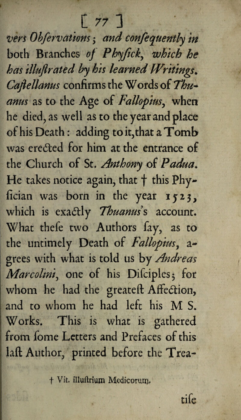 Vers Obfervations; and confequently in both Branches of Phyfick, which he has illufirated by his learned Writings. Cafiellanus confirms the Words of Thu- anus as to the Age of Fallopius, when he died, as well as to the year and place of his Death: adding to it,that a Tomb was eredted for him at the entrance of the Church of St. Anthony of Padua. He takes notice again, that f this Phy- fician was born in the year ijzj, which is exactly Thuanus’s account. What thefe two Authors fay, as to the untimely Death of Fallopius, a- grees with what is told us by Andreas Marcolmi, one of his Difciples^ for whom he had the greateft AfFe&ion, and to whom he had left his M S. Works. This is what is gathered from fome Letters and Prefaces of this laft Author, printed before the Trea- t Vit. illuftrium Mcdicorum. tife i