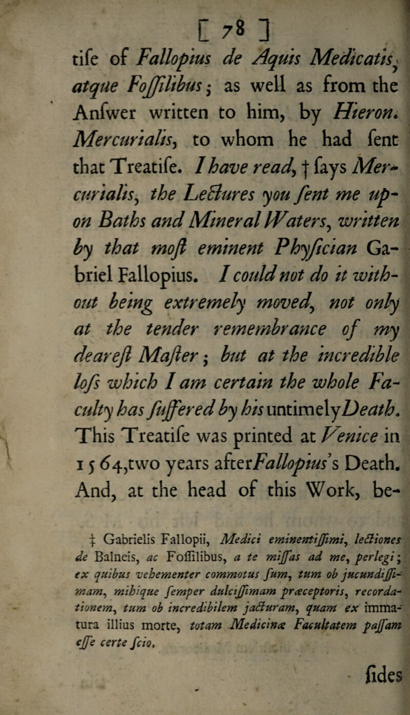 * / tife of Fallopius de Aquis Medicatis. atque Fojfilibus j as well as from the Anfwer written to him, by Hieron. Mercurialis> to whom he had fent that Treatife. I have read\ j fays Mer¬ curials y the LeBures you fent me up¬ on Baths and Mineral Waters, -written by that mofi eminent Phyfician Ga¬ briel Fallopius. I could not do it with¬ out being extremely moved., not only at the tender remembrance of my dearefi Majler j but at the incredible lofs which l am certain the whole Fa¬ culty has fujfered by his untimely Death. This Treatife was printed at Venice in 15 64,two years AtetFallopius’s Death. And, at the head of this Work, be- 4 Gabrielis Fallopii, Medici eminentiflimi, lefiiones de Balneis, ac Follilibus, a te mijfas ad me, perlegi; ex quibus uebementer commotus fum, turn ob jucundijji- mam, mihique femper dttlctjjimam preeceptoris, recorda- tionem, turn ob incredibilem jafturam, quam ex imma- tura illius morte, totam Medicines Facultatem pajfam ejfe certe feio. fides