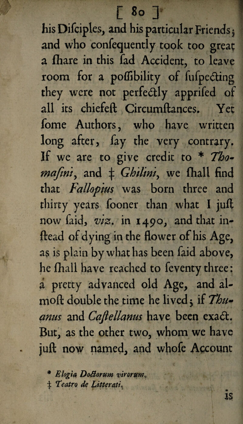 [ 8° his Difcipl es, and his particular Friends 5 and who confequently took too great a fhare in this fad Accident, to leave room for a poflibility of fufpedting they were not perfectly apprifed of all its chiefeft Circumftances. Yet fome Authors, who have written long after, fay the very contrary. If we are to give credit to * Tho- mafini^ and f Ghiliniy we fhall find that Fallopius was born three and thirty years fooner than what I juft now faid, viz. in 1490, and that in- ftead of dying in the flower of his Age, as is plain by what has been faid above, he fhall have reached to feventy three: a pretty advanced old Age, and al- moft double the time he lived $ if Thu- anus and Cajlellanus have been exa<5t. But, as the other two, whom we have juft now named, and whofe Account * E login Dofiorum virorum* Teatro de Litterati,