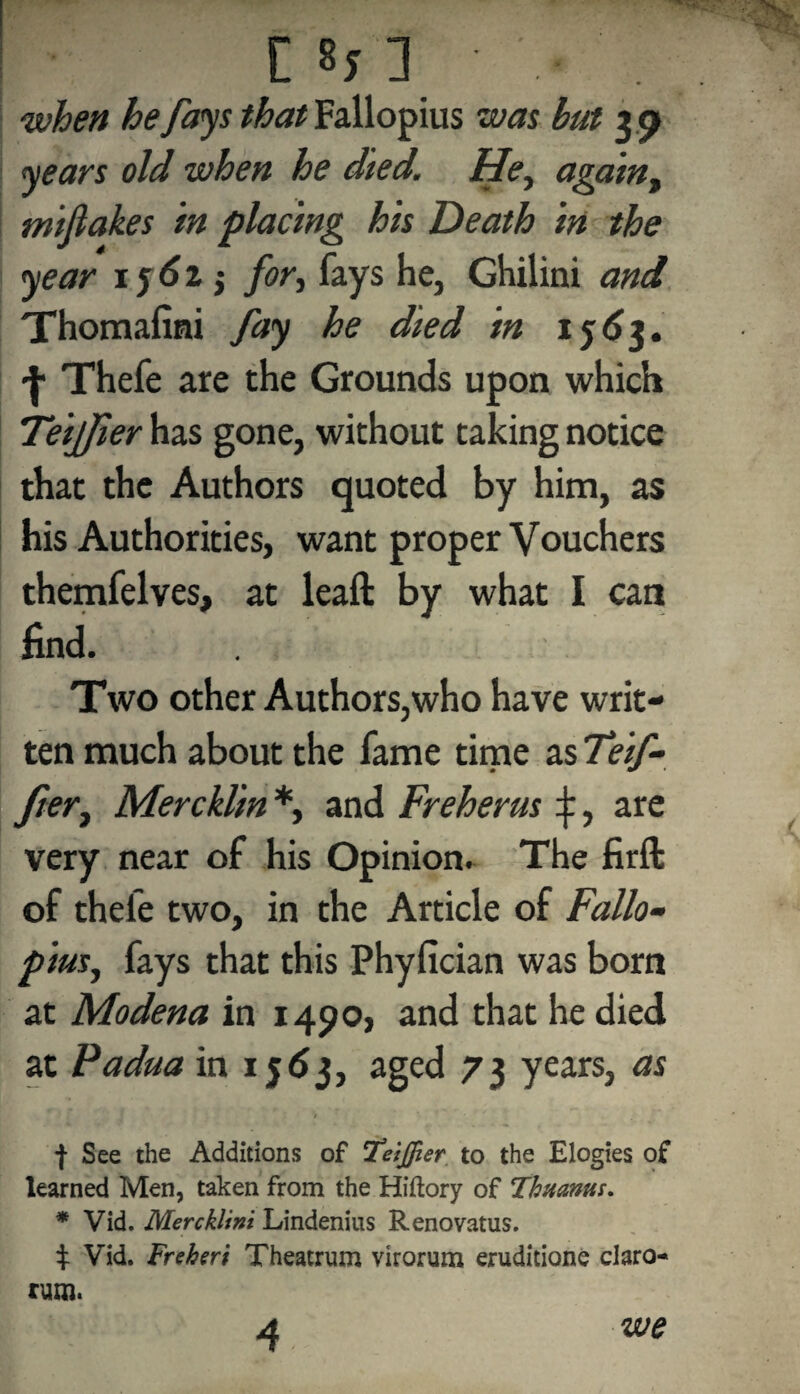 [ when he fays that Fallopius was but jo years old when he died. He, again, mijlakes in placing his Death in the year ij6z j for, fays he, Ghilini and Thomafmi fay he died in 1563. | Thefe are the Grounds upon which TeijJier has gone, without taking notice that the Authors quoted by him, as his Authorities, want proper Vouchers themfelves, at leaft by what I can find. Two other Authors,who have writ¬ ten much about the fame time as Teif- fter, Mercklin *, and Freherus ^, are very near of his Opinion. The firft of thefe two, in the Article of Fallo¬ pius, fays that this Phyfician was born at Modena in 1490, and that he died at Padua in 1563, aged 73 years, as | See the Additions of 'TeijJier to the Elogies of learned Men, taken from the Hiftory of Thuanus. * Vid. Mercklini Lindenius Renovatus. i Vid. Freheri Theatrum virorum eruditione claro- rum. 4 we