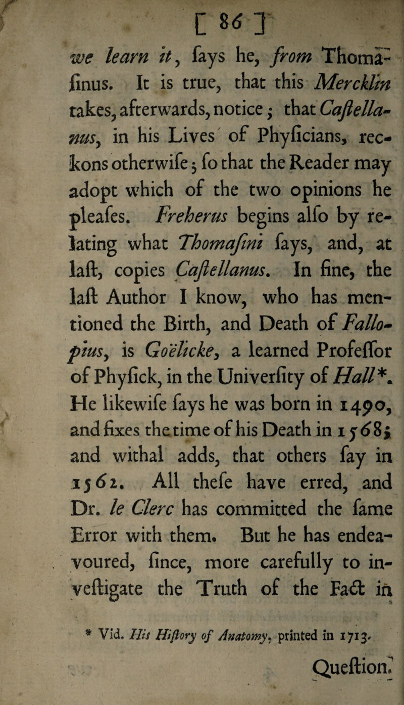we learn it, fays he, from Thomi- finus. It is true, that this Mercklin takes, afterwards, notice; that Caflella- nusy in his Lives of Phyficians, rec¬ kons otherwife$ fo that the Reader may adopt which of the two opinions he pleafes. Freherus begins alfo by re¬ lating what Thomafini fays, and, at laft, copies Cafiellanus. In fine, the laft Author I know, who has men¬ tioned the Birth, and Death of Fallo¬ pius, is Goelicke, a learned Profelfor of Phyfick, in the Univerfity of Hall*. He likewife fays he was born in 1490, and fixes the time of his Death in 1 and withal adds, that others fay in 156a. All thefe have erred, and Dr. le Clerc has committed the fame Error with them. But he has endea¬ voured, fince, more carefully to in- veftigate the Truth of the Fad: in • Vid. Ilis Hiftory of Anatomy, printed in 1713- Queftiom