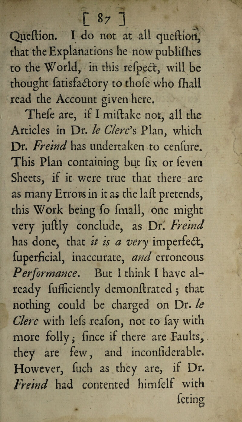 Queftion. I do not at all queftion, that the Explanations he now publiflies to the World, in this refpedt, will be thought fatisfa&ory to thole who fihall read the Account given here. Thefe are, if I miftake not, all the Articles in Dr. le Clerds Plan, which Dr. Freind has undertaken to cenfure. This Plan containing but fix or feven Sheets, if it were true that there are as many Errors in it as the laft pretends, this Work being fo fmall, one might very juftly conclude, as Dr. Freind has done, that it is a very imperfect, luperficial, inaccurate, and erroneous Performance. But 1 think I have al¬ ready fufficiently demonftrated ; that nothing could be charged on Dr. le Clerc with lefs reafon, not to fay with more folly; fince if there are Faults, they are few, and inconfiderable. However, fuch as they are, if Dr. Freind had contented himfelf with feting