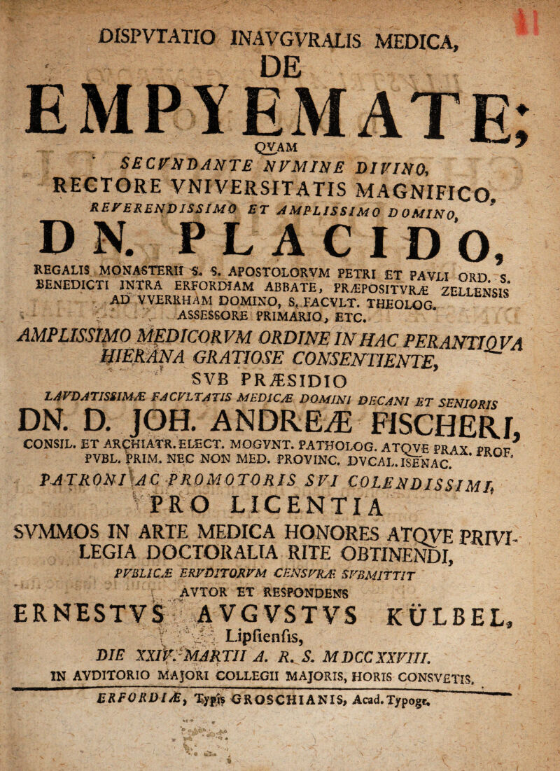 DISP VTATIO INAVGVRALIS MEDICA, DE QVAM SECUNDANTE NVMINE DIVINO, RECTORE VNI VERSI TATIS MAGNIFICO. REVERENDISSIMO ET AMPLISSIMO DOMINO DN. PLACI DO, REGALIS MONASTERir^'. S. APOSTOLQRVM PETRI ET PAVII nnn c BENEDICTI INTRA ERFORDIAM ABBATE, PR/EPOSITVRyE ZEIIENCK AIT VVERKHAM DOMINO, S. FACVLT. THEOLOG. V' -->• ASSESSORE PRIMARIO, ETC. AMPLISSIMO MEDICORVM ORDINE IN HAC PER ANTI OVA HlEfiMNA GRATIOSE CONSENTIENTE, svb pra;sidio LAVDATJSSIMM FAC VITATIS MED1C/E DOMINI DECANI ET SENIORIS DN. D. JOH. ANDREJi FISCHERf, CONSIL. ET ARCHIATR. ELECT. MOGVNT. PATHOLOG. ATOVE PRAX PBnc PVBL. PRIM. NEC NON MED. PROVINC. DVCAL. ISENAC. ' PATRONI AC PROMO TORIS SVI COLENDISSIMI, • PRO LICENTIA SVMMOS IN ARTE MEDICA HONORES ATOVE PRIVI LEGIA DOCTORALTA RITE OBTINENDI, PFBLIC.E ERVDITQRVM CENSFKA- SFBMITTIT AVTOR ET RESPONDENS ERNESTVS AVGVSTVS KULBEL, V :' ,5Lipfienfis, DIE JXIVfMARTII A. R. S. MDCC XXVIII. in avditorio Majori collegii majoris, horis consvetis. ERFORDI/E, Typh GROSCHIANIS, Acad.Typogt.