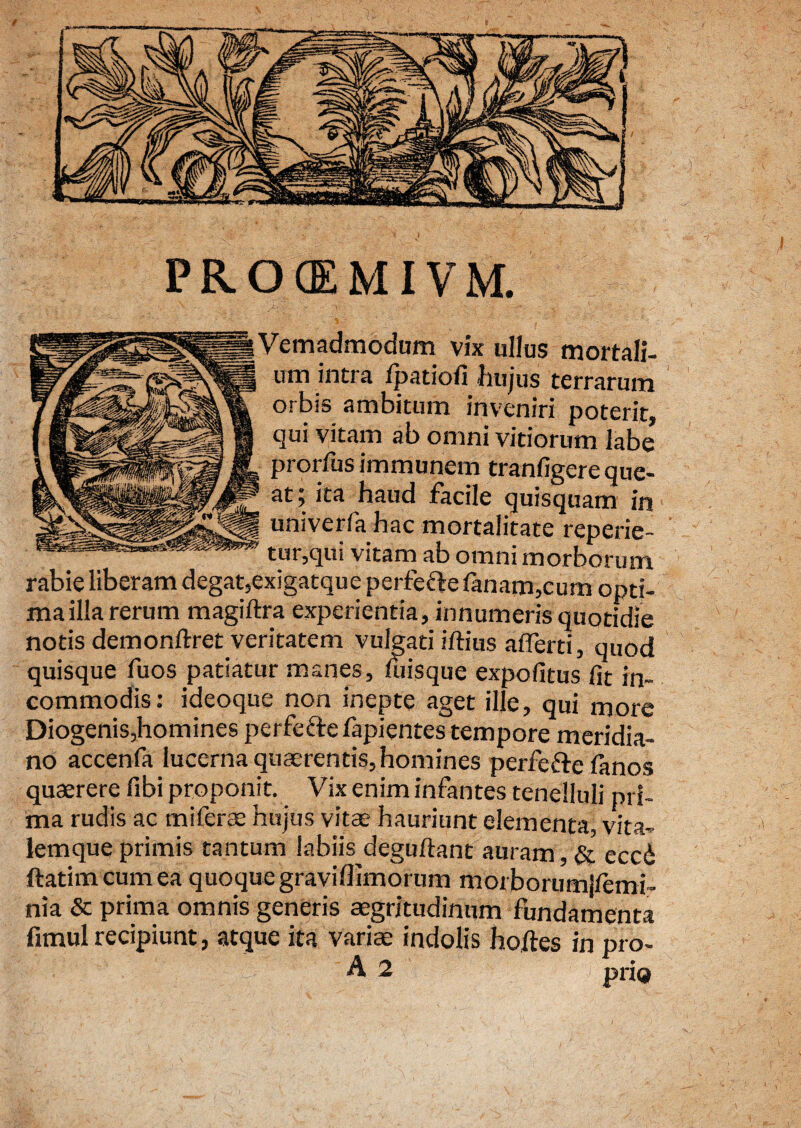 PROCEMIVM. Vemadmodum vix ullus mortali¬ um intra Ipatioli liujus terrarum orbis ambitum inveniri poterit, qui vitam ab omni vitiorum labe prorfusimmunem tranfigere que¬ at; ita haud facile quisquam in univerfa hac mortalitate reperie- tur,qui vitam ab omni morborum, rabie liberam degat,exigatque perfefte fanam,cum opti¬ ma illa rerum magiftra experientia, innumeris quotidie notis demonrtret veritatem vulgati illius afferti, quod quisque fuos patiatur manes, luisque expolitus fit in¬ commodis: ideoque non inepte aget ille, qui more Diogenis,homines perfefte fapientes tempore meridia¬ no accenfa lucerna quaerentis, homines perfefte lanos quaerere fibi proponit. Vix enim infantes tenelluli pri¬ ma rudis ac miferae hujus vitae hauriunt elementa, vita- lemque primis tantum labiis deguftant auram, & eccd ftatim cum ea quoque graviffimorum morborumjlemi- nia & prima omnis generis aegritudinum fundamenta fimul recipiunt, atque ita vari te indolis hortes in pro-