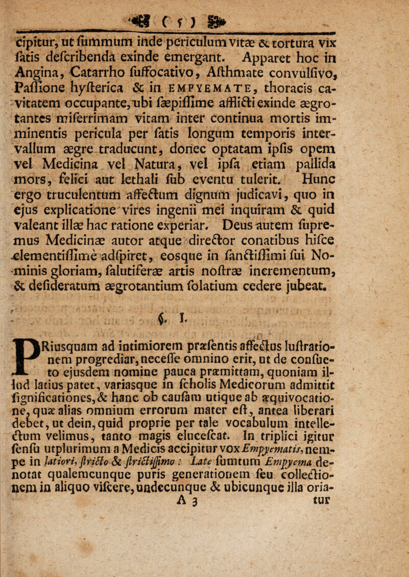 __ ‘«8 ( y ? gs»___ cipitur, ut luminum inde periculum vitae & tortura vix fatis defcribenda exinde emergant. Apparet hoc in Angina, Catarrho fuffocativo, Afthmate convulfivo, Pamone hyfterica & in empyemate, thoracis ca¬ vitatem occupante,ubi fepifllme affli&i exinde aegro¬ tantes miferrimam vitam inter continua mortis im¬ minentis pericula per latis longum temporis inter¬ vallum aegre traducunt, donec optatam ipfis opem vel Medicina vel Natura, vel ipfa etiam pallida mors, felici aut lethali fub eventu tulerit. Hunc ergo truculentum affedlum dignum judicavi, quo in ejus explicatione vires ingenii mei inquiram & quid valeant illae hac ratione experiar. Deus autem fupre- mus Medicinae autor atque diredtor conatibus hifce ^lementiflime adlpiret, eosque in fanftiffimi fui No¬ minis gloriam, lalutiferae artis noftrae incrementum, & defideratum aegrotantium folatium cedere jubeat. ■ i. I , PRiusquam ad intimiorem prae lentis affeflus luftratio- nem progrediar,neceffe omnino erit, ut de confue- to ejusdem nomine pauca praemittam, quoniam il¬ lud latius patet, variasque in fcholis Medicorum admittit fignificationes,& hanc ob caulam utique ab aequivocatio- ne, quae alias omnium errorum mater eft , antea liberari debet, ut dein,quid proprie per tale vocabulum intelle- dtum velimus, tanto magis elucelcat. In triplici igitur fenfu utplurimum a Medicis accipitur vox Empyematis, nem¬ pe in latiori, flriflo & flriBijjimo: Late fumtum Empyema de¬ notat qualemcunque puris generationem leu colleClio- neni in aliquo vifcere,undecunque & ubicunque illa oria- A 3 tur