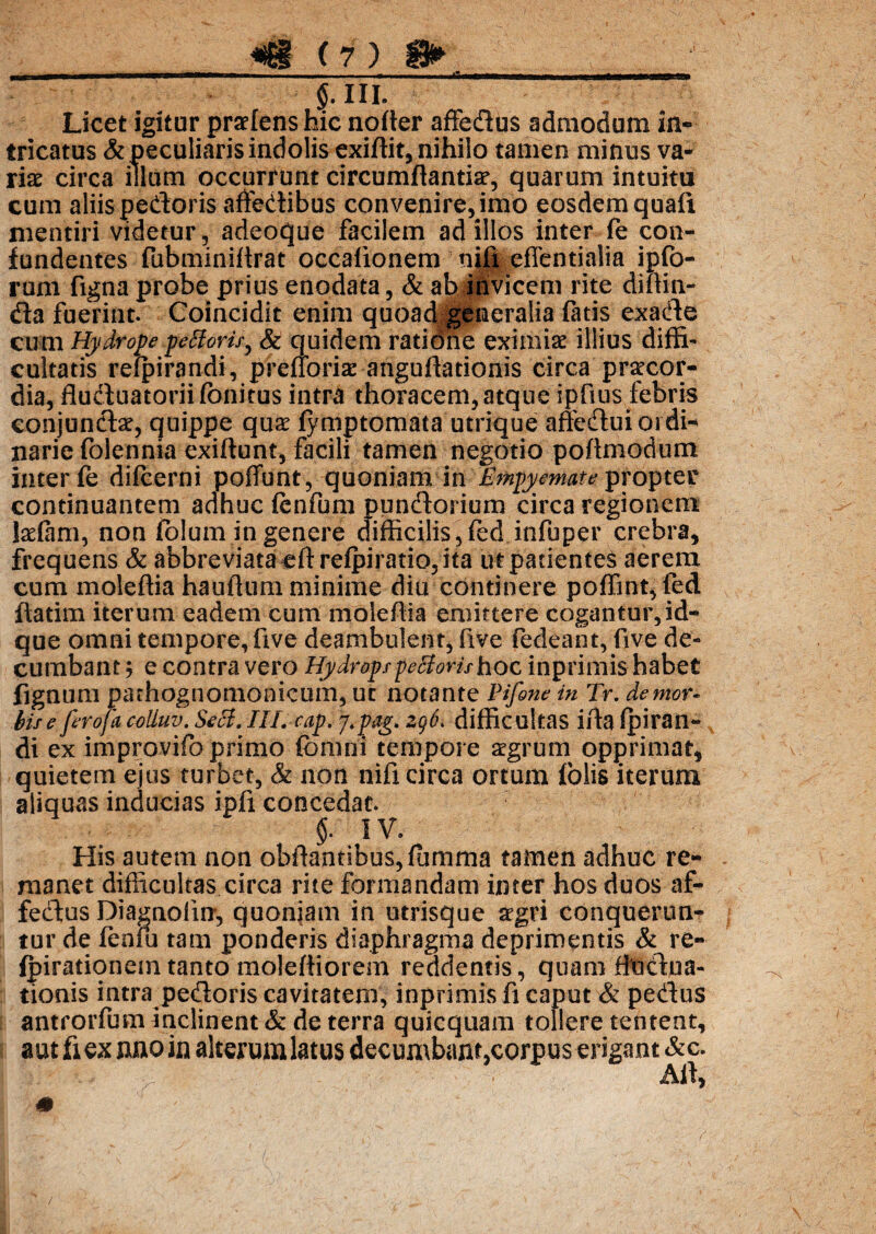 5-in. Licet igitur praeiens hic noller affedus admodum in¬ tricatus & peculiaris indolis exiftit, nihilo tamen minus va- ria? circa illam occurrunt circumflantia?, quarum intuitu cum aliis pedoris affedibus convenire, imo eosdem quafi mentiri videtur, adeoque facilem ad illos inter fe con¬ fundentes fubminiflrat occalionem niii effenti.alia ipfo- rum figna probe prius enodata, & ab invicem rite diftin- da fuerint. Coincidit enim quoa<%generalia fatis exade cum Hydrope fetioris, & quidem ratidne eximia? illius diffi¬ cultatis refpirandi, prefioria? anguflationis circa pnteor- dia, fluduatoriifonitus intra thoracem, atque ipfius febris conjundae, quippe qua? fymptomata utrique affedui ordi-* narie folennia exiflunt, facili tamen negotio poftmodum inter fe difeerni poffunt, quoniam in 'Empyemate propter continuantem adhuc fenfum pundorium circa regionem telam, non folum in genere difficilis, fed infuper crebra, frequens & abbreviata eftrefpiratio,ita ut patientes aerem cum moleftia hauflum minime diu continere poffint,fed ftatim iterum eadem cum moleftia emittere cogantur, id- que omni tempore, five deambulent, five fedeant, five de¬ cumbant ; e contra vero Hydropspectorishoc inprimis habet fignum pathognomonicum, ut notante Pifone in Tr. demor« bis e feroj a coliuv. Seci. ///. eap. J.pag* zq6> difficultas ifta fpiran- di ex improvifoprimo fbnini tempore aegrum opprimat, quietem ejus turbet, & non nifi circa ortum fblis iterum aliquas inducias ipfi concedat. §. IV. His autem non obftantibus,lumma tamen adhuc re¬ manet difficultas circa rite formandam inter hos duos af- fedus Diagnofin, quoniam in utrisque aegri conquerun¬ tur de fenfu tam ponderis diaphragma deprimentis & re- fpirationein tanto moleftiorem reddentis, quam fiudua- tionis intra pedoris cavitatem, inprimis fi caput & pedus antrorfum inclinent & de terra quicquam tollere tentent, aut fiex nno in alterum latus decumbam^orpus erigant &c. Alf) 0 /