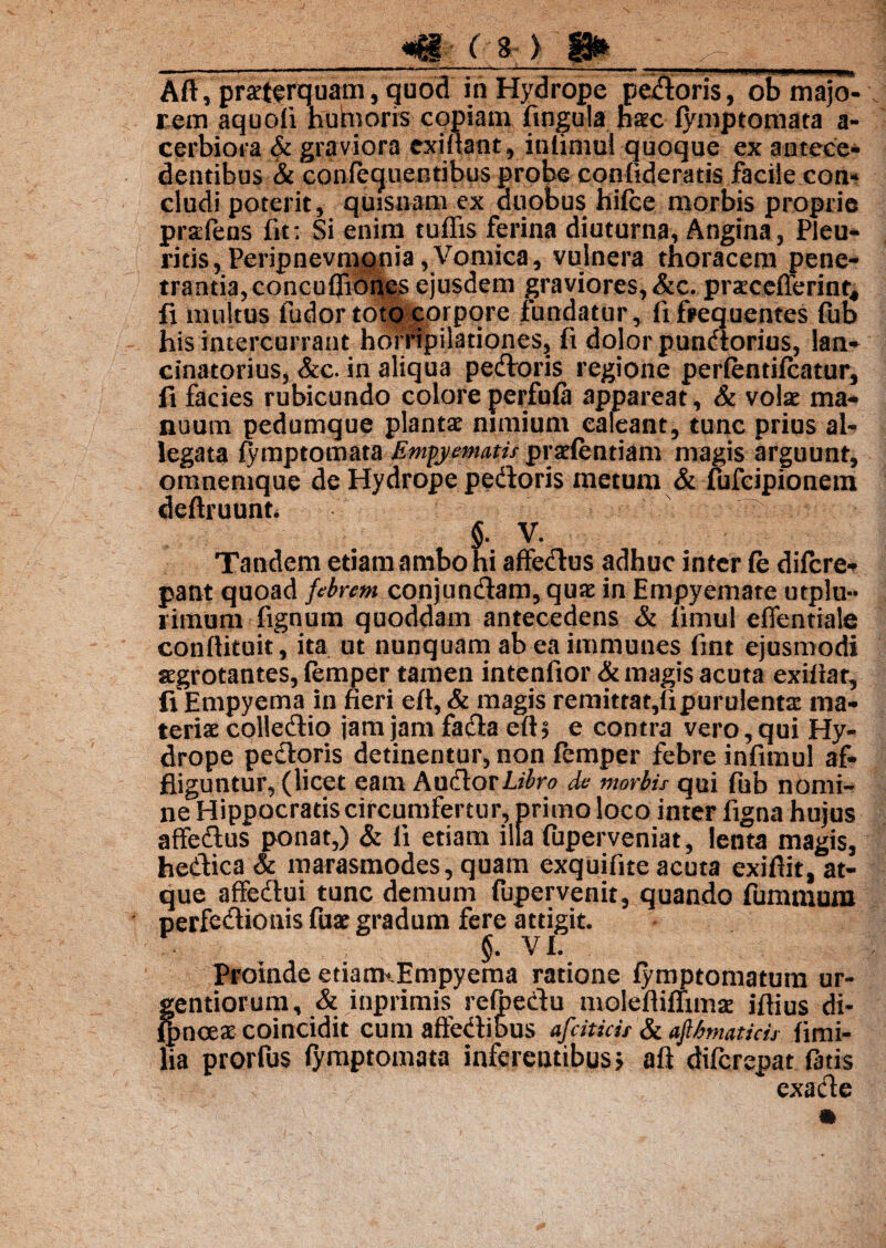 — ■ i-111 ‘  — ‘ ii —'* ~~ ~ - ' Aft, pmcrquam, quod in Hydrope pectoris, ob majo¬ rem aquoli h uni oris copiam lingula nate lymptomata a- cerbiora & graviora exiftant, intimul quoque ex antece¬ dentibus & conlequentibus probe confideratis facile con¬ cludi poterit, quisnam ex duobus hifce morbis proprie prsEfens fit: Si enim tuffis ferina diuturna, Angina, Pleu¬ ritis, Peripnevmqnia, Vomica, vulnera thoracem pene¬ trantia, concuflibnes ejusdem graviores, &c. pratcefferinq li multus fudor toto corpore fundatur, fi frequentes fub his intercurrant horripilationes, ft dolor pundorius, lan- cinatorius, &c. in aliqua pedoris regione perfentifcatur, fi facies rubicundo colore perfula appareat, & volat ma¬ nuum pedumque plantat nimium caleant, tunc prius al¬ legata lymptomata Empyematis pratlentiam magis arguunt, omnemque de Hydrope pedoris metum & fufcipionem deftruunt. ■ * i■■■ ■■• §. V. Tandem etiam ambo hi affedus adhuc inter le dilcre- pant quoad febrem conjundam, quat in Empyemate utplu- rimum fignum quoddam antecedens & limul effentiale conllituit, ita ut nunquam ab ea immanes fmt ejusmodi argrotantes, femper tamen intenfior & magis acuta exiftar, fi Empyema in fieri eft, & magis remitrat,ii purulenta: ma¬ teriat colledio jam jam fada ells e contra vero, qui Hy¬ drope pedoris detinentur, non lemper febre infimul af¬ fliguntur, (licet eam Audorlrfro de morbis qui fiib nomi¬ ne Hippocratis circumfertur, primo loco inter figna hujus affedus ponat,) & li etiam illa fuperveniat, lenta magis, hedica & marasmodes, quam exquifite acuta exifiit, at¬ que affedui tunc demum fupervenit, quando furamum perfedionis fuat gradum fere attigit. §. VI. Proinde etiamvEmpyema ratione fymptomatuin ur¬ gendorum, & inprimis refpedu moleftiflima: illius di- lpncex coincidit cum affedibus afdtids & ajlfanatids fimi- lia prorfus lymptomata inferentibus j aft difcrepat fatis exade