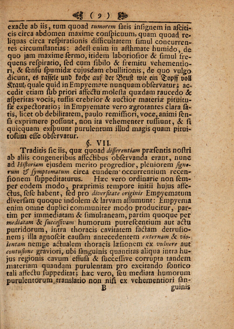exade ab iis, tum quoad tumorem fatis infignemin afciti- eis circa abdomen maxime confpicuum, quam quoad re* liquas circa refpirationis difficultatem fimul concurren¬ tes circumflandas: adellenim in aflhmate humido, de quo jam maxime fermo, itidem laboriofior & fimul fre¬ quens refpiratio, fed eum libilo & fremitu vehementio- ri, & fenfu fpumidae cujusdam ebullitionis, de quo vulgo dicunt, raftHe unb fod^e auf bcc Qirufl mie dn ^opff poB Srauf/ quale quid in Empyemate nunquam oblervatur ; ac¬ cedit etiam fub priori affectu molefta quaedam raucedo 3c afperitas vocis, tuffis crebrior & audior materiae pituitu- fx expedoratio; in Empyemate vero argrotantes clara fa¬ tis, licet ob debilitatem, paulo remiffiori, voce, animi fen- fa exprimere poffunt, non ita vehementer tufliunt, & ft quicquam exfpuunt purulentum illud magis quam pitui» tofum effe obfervatur, §. VII. Traditis fic iis, quae quoad differentiam pratentis noftrl ab aliis congeneribus affedibus obfervanda erant, nunc ad Hiftoriam ejusdem merito progredior, pleniorem figno- rum fymftomatum circa eundenr occurrentium recen- fionem fuppeditaturus. Hxc vero ordinarie non fem- per eodem modo, praeprimis tempore initii hujus affe- dus, fefe habent, fed pro diverfitate originis Empyematum diverfam quoque indolem & larvam affumunt: Empyema enim omne duplici communiter modo producitur, par- tim per immediatam & fimukaneam,partim quoque per mediatam & fucceffwam humorum putrefcentium aut adu putridorum, intra thoracis cavitatem fadam detrufio- nem? illa agnofcit caufam antecedentem externam & vio* lentam nempe adualem thoracis laefionem ex vulnere aut contufume graviori, ubi (anguinis quantitas aliqua intra hu¬ jus regionis cavum effufa & fucceffive corrupta tandem materiam quandam purulentam pro excitando fbntico tali affedu fuppeditat; hxc vero, feu mediata humorum purulentorum, translatio non nih ex vehem en tiori fan- B guinis