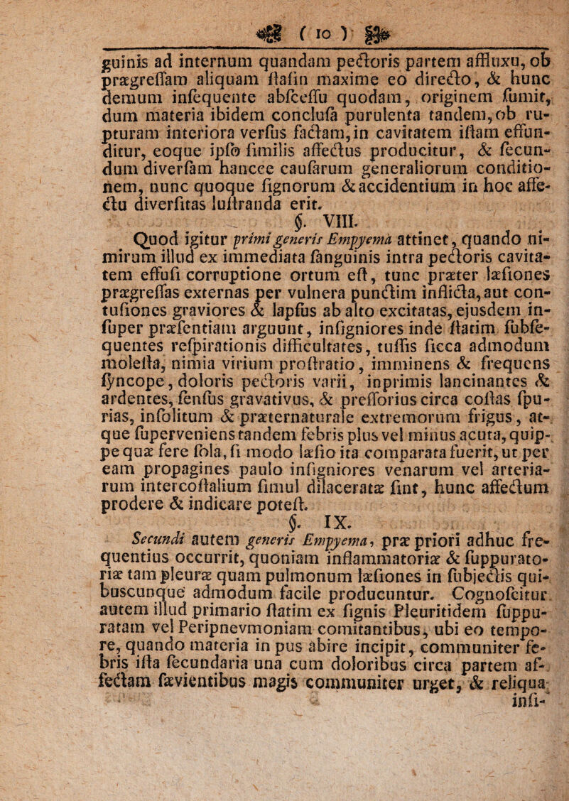 c io) |g& guinis ad internum quandam pedoris partem affloxu,ob praegreffam aliquam ftafin maxime eo diredo, & hunc demum infequente abfceffu quodam, originem fumir, dum materia ibidem conclufa purulenta tandem, ob ru¬ pturam interiora verfus faciam, in cavitatem illam effun¬ ditur, eoque ipffo fimilis affedus producitur, & fecum dum diverfam hancee caularum generaliorum conditio¬ nem, nunc quoque fignorum & accidentium in hoc affe- du diverfuas lultranda erit. 4 e,'.,,,,,- • 4'; ; §. VIII. Quod igitur primi generis Empy ema attinet, quando ni¬ mirum illud ex immediata /anguinis intra pedoris cavita¬ tem effufi corruptione ortum eft, tunc praeter iaefiones praegreffas externas per vulnera pundim inflida,aut con- tufiones graviores & lapfus ab alto excitatas, ejusdem in- fuper praefendam arguunt, infigniores inde flarim fubfe- quetites refpirationis difficultates, tuffis ficca admodum molella, nimia virium proflrado, imminens & frequens jfyncope, doloris pedoris varii, inprimis lancinantes & ardentes, lenius gravadvus, & prefforius circa collas fpu- rias, infblitum & praeternaturale extremorum frigus , at¬ que fuperveniens tandem febris plus vel minus acuta, quip~. pe quae fere folaji modo laffioita comparata fuerit, ut per eam propagines paulo infigniores venarum vel arteria¬ rum intercoflalium fimul dilacerata fiat, hunc affedum prodere & indicare potefi §. IX. Secundi autem generis Empyema, prae priori adhuc fre¬ quentius occurrit, quoniam inflammatoriae & fuppurato- riae tam pleurae quam pulmonum Iaefiones in fubjedis qui¬ buscunque admodum facile producuntur. Cognofcitur autem illud primario flatim ex fignis Pleuriddem luppu- ratam vel Peripnevmoniam comitantibus, ubi eo tempo¬ re, quando materia in pus abire incipit, communiter fe¬ bris ifla lecundaria una cum doloribus circa partem af- fedam faevientibus magis communiter urget3 & reliqua infi-*