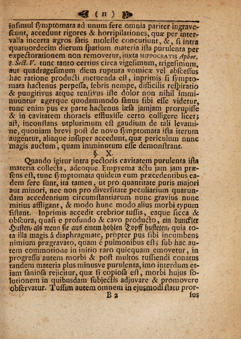 infimul fymptomata ad imum fere omnia pariter ingrave- fcunt, accedunt rigores & horripilationes, quae per inter¬ valla incerta aegros fatis molefle concutiunt,&, fi intra quatuordecim dierum fpatium materia ifia purulenta per expedorationem non removetur, juxta Hippocratis Ayhor. 8. Sed. V, tunc tanto certius circa vigefimum, trigefimum, aut quadragefimum diem ruptura vomica vel abfireffus hac ratione produdi metuenda efi, inprimis fi fympto- mata hadenus perpeffa, febris nempe, difficilis refpirado & pungitivus atque teniivus ifte dolor non nihil immi¬ nuuntur aegerque quodammodo fanus fibi effe videtur, tunc enim pus ex parte hadenus lacfa jamjam prorupiffe & in cavitatem thoracis effiuxifle certo colligere licet; aft, inconllans utplurimum efi gaudium de tali levami¬ ne, quoniam brevi pofl de novo fymptomata illa iterum augentur, aliaque infuper accedunt, quae periculum nunc magis audum, quam imminutum efie demonftrant. Quando igitur intra pedoris cavitatem purulenta ifia materia colleda, adeoque Empyema adu jam jam pne- fens efi, tunc fymptomata quidem cum praecedentibus ea¬ dem fere fiant, ita tamen, ut pro quantitate puris majori aut minori, nec non pro diverfitate peculiarium quarun- dam accedentium circumflandarum nunc gravius nunc mitius affligant, & modo hunc modo alius morbi typum fidant, Inprimis accedit crebrior tuffis, eaque ficca & obfcura, quafi e profundo & cavo produdo, cm buncftec *£mf!en/ aH mnn fte em em i>of>fen ®:opjf ()u(fricn/ quia to¬ ta illa magis a diaphragmate, propter pus fibi incumbens nimium praegravato, quam e pulmonibus efi; fub hac au¬ tem commotione in initio raro quicquam emovetur, in progreffu autem morbi & poft mullos tuffiendi conatus tandem materia plus minusve purulenta,imo interdum et¬ iam faniola rejicitur, quae fi copiofa efi , morbi hujus fio- lutionem in quibusdam fubjedis adjuvare & promovere obfervatur. Tuffim autem omnem ia ejusmodi flatu pror- B % fu$