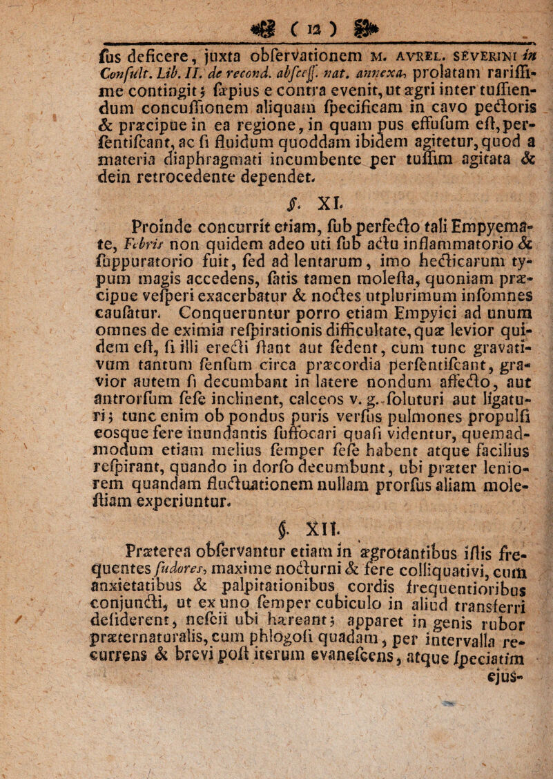 fus deficere, juxta obferVationem m. avrel. severiki in ConfUlt.Lib.il. de recond. abfcejf. nat. annexa, prolatam rarifTl* me contingit * fepius e contra evenit, ut sgri inter tuffien- dum concuflionem aliquam fpecificam in cavo pedoris & praecipue in ea regione, in quam pus effbfum efl,per- fentifcant, ac fi fluidum quoddam ibidem agitetur, quod a materia diaphragmati incumbente per tuflim agitata & dein retrocedente dependet, /. XI- Proinde concurrit etiam, fub perfedo tali Empyema» te, Febris non quidem adeo uti fub adu inflammatorio & fuppuratorio fuit, fed ad lentarum, imo hedicarum ty¬ pum magis accedens, fatis tamen molefta, quoniam prae¬ cipue vegeri exacerbatur & nodes utplurimum infbmnes caulatur. Conqueruntur porro etiam Empyici ad unum omnes de eximia refpirationis difficultate, cjuat levior qui¬ dem efl, fi illi eredi flant aut fedent, cum tunc gravati- vum tantum fenfum circa praecordia perfentifcant, gra¬ vior autem fi decumbant in latere nondum affedo, aut dntrorfum fele inclinent, calceos v. g. foluturi aut ligatu- rij tunc enim ob pondus puris verfus pulmones propulfl eosque fere inundantis fuffocari quafi videntur, quemad¬ modum etiam melius femper fefe habent atque facilius refpirant, quando in dorfo decumbunt, ubi praeter lenio¬ rem quandam fluduationem nullam prorfus aliam mole- ftiam experiuntur- i Xlt Praeterea obfervanfor etiam in srgrotantibus iflis fre¬ quentes fudous, maxime nodurni & fere colliquativi, cum anxietatibus & palpitationibus cordis frequentioribus eonjundi, ut ex uno femper cubiculo in aliud transferri defiderent, nefcii ubi hareant$ apparet in genis rubor pmernaturalis,cu0i phldgofi quadam > per intervalla re¬ currens & brevi poft iterum evanefeens , atque /peciatim