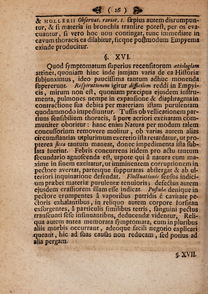 ) 1 ■ .11 rJinm*»'*. r “ rnMttonmmmm ■ r-I‘J * H i*m «■^Ujiiw111 'ftttto* .ha,i*itaife & hollerii Obfprtwt, rarior, /. £sej>ius autemdisrumpun- tur, & ii materia in bronchia tranfire poteft, per os eva¬ cuantur, ft vero hoc non contingat, tunc immediate in cavum thoracis ea dilabitur, licqne poflmodum Empyema exinde producitur. $. XVI. Quod (ympfornatum fuperius recenfitorum aetiologiam attinet, quoniam hinc inde jamjam varia de ea Hiflorias fubjunximus, ideo pauciflima tantum adhuc monenda fupererunt. Refyirationem igitur difficilem reddi in Empyi- cis, mirum non eft, quoniam praecipua ejusdem inftru- menta, pulmones nempe in expanfione & diaphragmata contractione fua debita per materiam iftam purulentam quodammodo impediuntur. Tuffis ob vellicationem par¬ tium (enfibilium thoracis, a pure acriori excitatam com¬ muniter oboritur: hanc enim Natura per modum talem concufforium removere molitur, ob varias autem alias circumflandas utplurimum excretio i fla retardatur, ut pro- {)terea pca tantum maneat, donec impedimenta ifla fub- ata luerint. Febris concurrens itidem pro adu tantum fecundario agnofcenda efl, utpote qui a natura eum ma¬ xime in finem excitatur, ut imminentem corruptionem in pedore avertat, partesque fuppuratas abflergat & ab ul¬ teriori inquinatione defendat. Fluctuationis fenfus indici¬ um praebet materias purulentas tenuioris > defedus autem ejusdem crafliorem illam effe indicat. Puftul* denique in pedore erpmpentes a vaporibus putridis e cavitate pe¬ doris exhalantibus, in reliquo autem corpore forfitan exfurgentes, a particulis fmiilibus tetris, (anguini pedus tranfeunti (efe infmuantibns, deducendae videntur, Reli¬ qua autem antea memorata (ymptomata, cum in pluribus aliis morbis occurrant, adeoque facili negotio explicari ^queant, hic ad fuas caufas non reducam , fed potius ad alia pergam. / §. XVII.