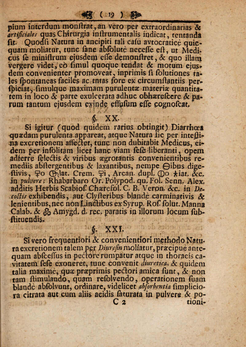 ) §1^ pium interdum monflrat,an vero per extraordinarias & artificiales quas Chirurgia inftrumentalis indicat, tentanda fit. Quodfi Natura in aneipiti tali cafu avtocratice quic* quam moliatur, tunc fane abfolutc neceffe eft, ut Medi- cus fe miniftrum ejusdem e fle demonflret, & quo illam vergere videt, eo fimul quoque tendat & motum ejus* dem convenienter promoveat, inprimis fi iblutiones ta¬ les ipontancas faciles ac tntas fore ex circumflandis per- fpiciat j fimulque maximam purulentae materia; quantita¬ tem in loco & parte exulcerata adhuc obhareicere & pa¬ rum tantum ejusdem exinde effufum efle cognofeat, 2 -M XX. q , / | Si igitur (quod quidem rarius obtingit) Diarrhoea quaedam purulenta appareat, atque Natura iic per inte£i- na excretionem affeaet, tunc non dubitabit Medicus, ei¬ dem per iniolitam licet hanc viam fele-liberanti, opem adferre felectis & viribus aegrotantis convenientibus re¬ mediis abftergentibus & laxantibus, nempe ©ibus dige- ftivis, CB\'at. Crem. ?i, Arcam dupf. 0o £iat. &c. in pulvere; Rhabarbaro Or.Polypod. qu.Fol. Senn. Alex, additis Herbis ScabiofChaerefbl. C. B. Veron. &c. in De. coffis exhibendis, aut Clyfteribus blande carminativis & lenientibus, nec non Linctibus ex Syrup, Rof folut. Manna Calab, & gQ Amygd, d- ree, paratis in illorum Jocum fub- ftituendis, §. XXI. Si vero frequentioiri & convenientiori methodo Natu- raexcretionem talem per Ditirefm moliatur, praecipue ante¬ quam abfceflus in pedtore rumpatur atque in thoracis ca¬ vitatem fefe exoneret, tunc convenit dmretica, & quidem talia maxime, qua praprimis pectori amica fqnt, & non tam ftimulando, quam refolvendo, operationem fuam blande abfolvunt, ordinare, videlicet abforbentia fimplicio- ra citrata aut cum aliis acidis fatu rata in pulver» & po- C a tioni-