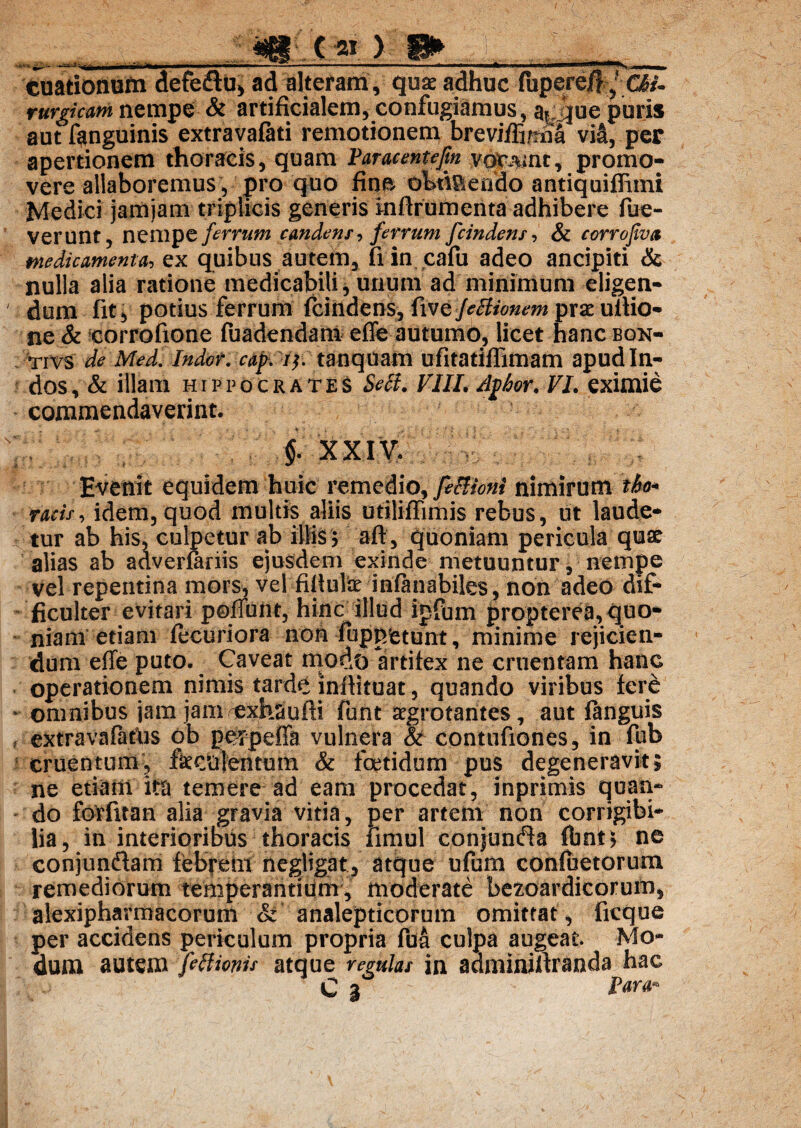 V;.> 8» . :. . cuationum defeflu» ad alteram , quae adhuc (bpere^ CW- rurgicam nempe & artificialem, confugiamus, af;||ue puris aut fanguinis extravafati remotionem breviffi/nia via, per apertionem thoracis, quam Paracentejin vorant, promo¬ vere allaboremus , pro quo fine obtiaendo antiquiffimi Medici jamjam triplicis generis inftrumenta adhibere fue- Verunt, nempe ferrum candens, ferrum fcindens, & corrofiva medicamenta, ex quibus autem, fi in cafu adeo ancipiti & nulla alia ratione medicabili, unum ad minimum eligen¬ dum fit, potius ferrum fcindens, fwtjebiionem praeultio¬ ne & corrofione fuadendam effe autumo, licet hanc bon- tivs de Med. Indor, cap i}, tanquam ufitatiffimam apud In¬ dos , & illam Hippocrates Sebi. VIII. /lj)hor. VI. eximie commendaverint. f X X I V. Evenit equidem huic remedio, fe&ioni nimirum tho* racis, idem, quod multis aliis utiliffimis rebus, ut laude* tur ab his, culpetur ab illis 5 afl, quoniam pericula quae alias ab adverfariis ejusdem exinde metuuntur, nempe vel repentina mors, vel fiitularinfuiabiles, non adeo dif¬ ficulter evitari pofTunt, hinc illud ipfum propterea, quo¬ niam etiam fecuriora non fuppfetunt, minime rejicien¬ dum effe puto. Caveat modo artifex ne cruentam hanc operationem nimis tarde inftituat, quando viribus fere - omnibus jam jamiexhsufli funt aegrotantes, aut fanguis , extravafatns ob perpeffa vulnera & contufiones, in fub cruentum, fkculentum & foetidum pus degeneravit; ne etiam ita temere ad eam procedat, inprimis quan¬ do forfuan alia gravia vitia, per artem non corrigibi* lia, in interioribus thoracis iirnul conjunda fbnt; ne conjunftam febrem negligat, atque ufum confuetorum remediorum temperantium, moderate bezoardicorum, alexipharmacorum St analepticorum omittat, ficque per accidens periculum propria fua culpa augeat Mo¬ dum autem febUonis atque remlas in adminiftranda hac