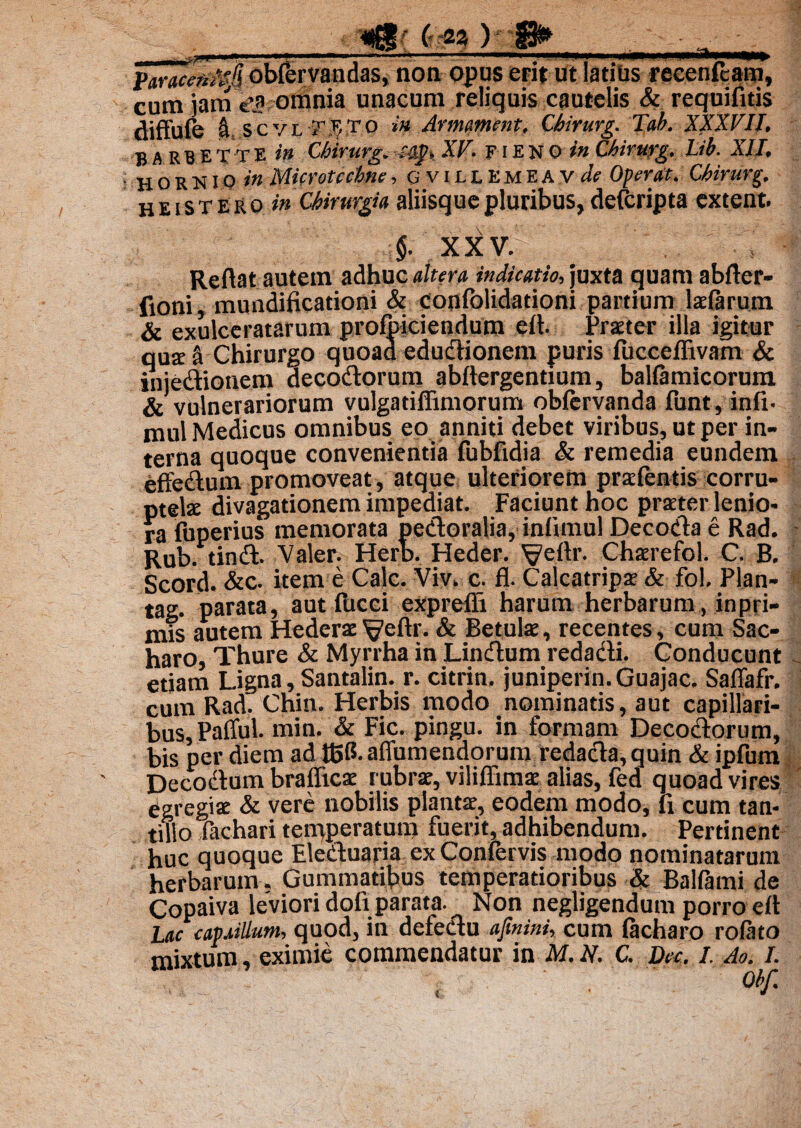 Paraceu^fl obfervandas, non opus erit ut latius recenfeam, cum jam e'.a omnia unacum reliquis cautelis & requifitis cliffufe \ scvl-f^TO *’« Armament. Chirurg. Tab. XXXVII. barbe T T E in Chirurg. -.styy XF. F i E N 0 in Chirurg. Lib. XII, H O R N10 in Microtccbnc, gvillkmeavA Operat. Chirurg. heistero in Chirurgia aliisque pluribus, deferipta extern. §. XXV. s Reflat autem adhuc altera indicatio, juxta quam abfter- fioni, mundificationi & confblidationi partium laefarum & exulceratarum profbiciendum eft. Praeter illa igitur quit a Chirurgo quoad eductionem puris fucceflivam & injedionem decodorum abflergentium, balfamicorum & vulnerariorum vulgadffimorum oblervanda funt, in£i- mul Medicus omnibus eo anniti debet viribus, ut per in¬ terna quoque convenientia fubfidia & remedia eundem effedum promoveat, atque ulteriorem praefentis corru¬ ptela divagationem impediat. Faciunt hoc praeter lenio¬ ra fuperius memorata pedoralia, infimul De coda e Rad. Rub. tind. Valer. Herb. Heder. Veflr. Chaerefol. C. B, Scord. &c. item e Cale. Viv. c. fl. Calcatripae & fol. Plan- tag. parata, aut fucei exprefii harum herbarum, inpri- mis autem Hederae ^eftr. & Betulae, recentes, cum Sac- haro, Thure & Myrrha in Lindum redadi. Conducunt etiam Ligna, Santalin. r. citrin. juniperin.Guajac. Saflafr. cum Rad. Cnin. Herbis modo nominatis, aut capillari¬ bus, Pafful. min. & Fic. pingu. in formam Decodorum, bis per diem ad tBG- afiumendorum redada, quin & ipfum Decodum brafficae rubrae, viliffimae alias, fed quoad vires ' Egregiae & vere nobilis plantae, eodem modo, li cum tan¬ tillo fachari temperatum fuerit, adhibendum. Pertinent huc quoque Eleduaria ex Confervis modo nominatarum herbarum . Gummatibus temperatioribus & Balfami de Copaiva leviori dofi parata. Non negligendum porro eft lac capaillum, quod, in defedu afmini, cum facharo rofato mixtum, eximie commendatur in M. N. C. Dec. I. Ao. I.