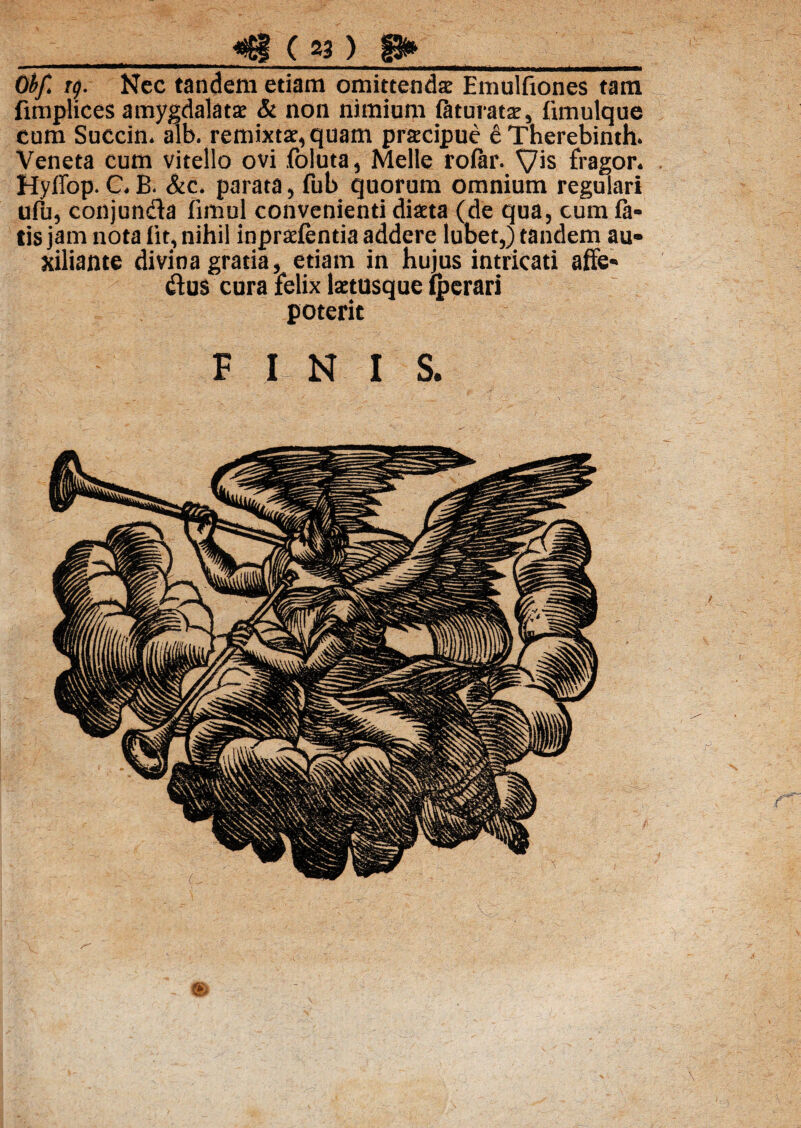 _( S3 ) p» Obf. tg. Nec tandem edam omittenda: Emulfiones tam fimplices amygdalata & non nimium Etturata, limulque cum Succin. alb. remixtae, quam pracipue 6Therebinth. Veneta cum vitello ovi foluta, Melie rolar. Vis fragor. Hyffop. C. B. &c. parata, fub quorum omnium regulari ufu, conjunda fimul convenienti diata (de qua, cum la¬ tis jam nota lit, nihil inpralenda addere lubet,) tandem au- xiliante divina gratia, etiam in hujus intricati affe* dus cura felix latusque Iperari poterit FINIS.