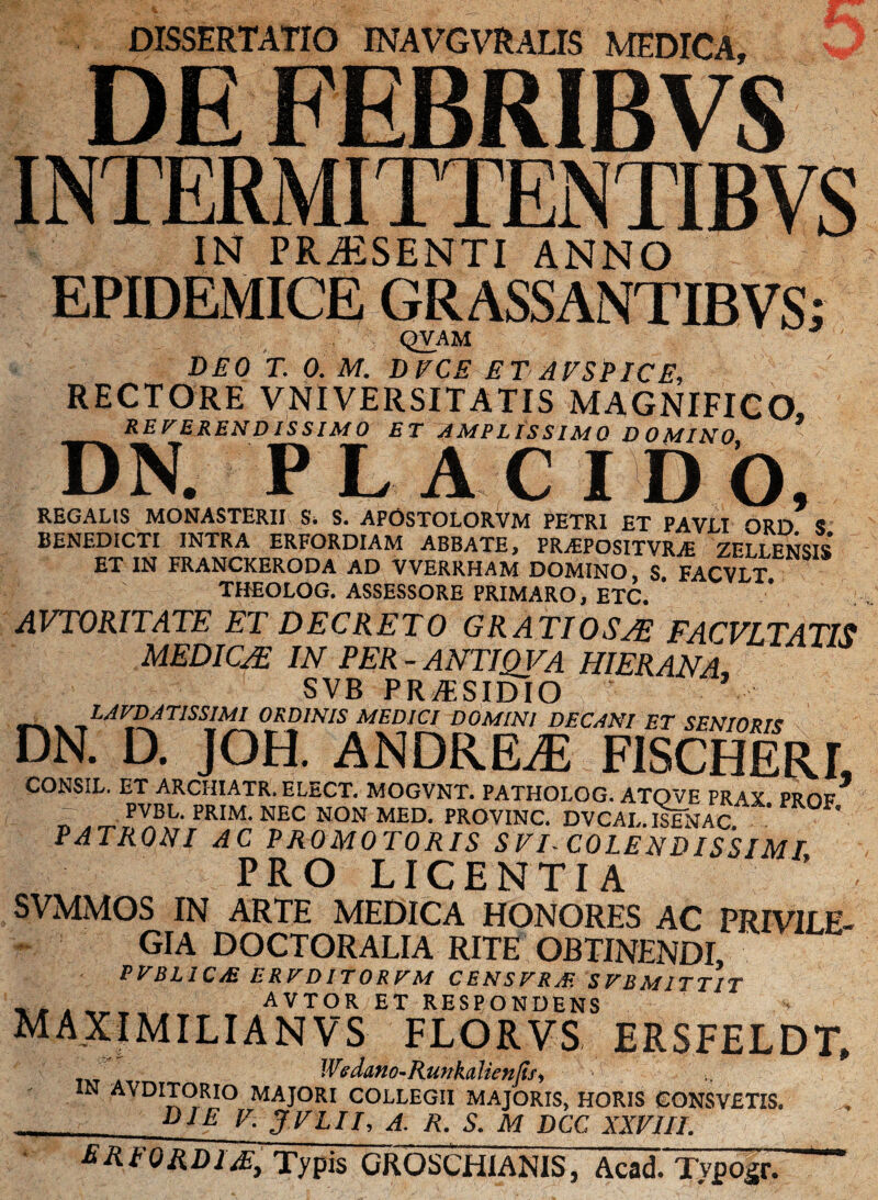 DISSERTATIO INAVGVRALIS MEDICA, DE FEBRIBVS ii\Mi 11 iir _ IN PRAESENTI ANNO EPIDEMICE GRASSANTIBVS; QVAM DEO T. 0. M. DECE ET A ES PICE, RECTORE VNIVERSITATIS MAGNIFICO, REVERENDISSIMO ET AMPLISSIMO DOMINO DN. PLACIDO, REGALIS MONASTERII Si S. APOSTOLORVM PETRI ET PAVLI ORD S BENEDICTI INTRA ERFORDIAM ABBATE, PR^EPOSITVRvE ZFLI.ENSIS ET IN FRANCKERODA AD VVERRHAM DOMINO, S FACVLT THEOLOG. ASSESSORE PRIMARO, ETC. AVTORITATE ET DECRETO GRATIOSAE FACVLTATIS MEDICA* IN PER - ANTIQVA HIER ANA, SVB PRAESIDIO LAFDAnSSIMI ORDINIS MEDICI DOMINI DECANI ET SENIORIS DN. D. JOH. ANDREiE FISCHERL CONSIL. ET ARCHIATR. ELECT. MOGVNT. PATHOLOG. ATOVE PRAX PRfiF PVBL. PRIM. NEC NON MED. PROVINC. DVCAL. ISENAC ' PATRONI AC PROMOTORIS S EI- COLE N DISSIMJ PRO LICENTIA SVMMOS IN ARTE MEDICA HONORES AC PRIVILE¬ GIA DOCTORALIA RITE OBTINENDI, PVBL ICM ERFDITORFM CENSFRAt SFB MITTIT AVTOR ET RESPONDENS maximilianvs florvs ersfeldt, Wedano-Runkalietijij, IN AVDITORIO MAJORI COLLEGII MAJORIS, HORIS CONSVETIS. DIE E. JELII, A. R. S. M DCC XXEIII. ERFORDJ/E, Typis GROSCH1ANIS, Acad. Typosr.