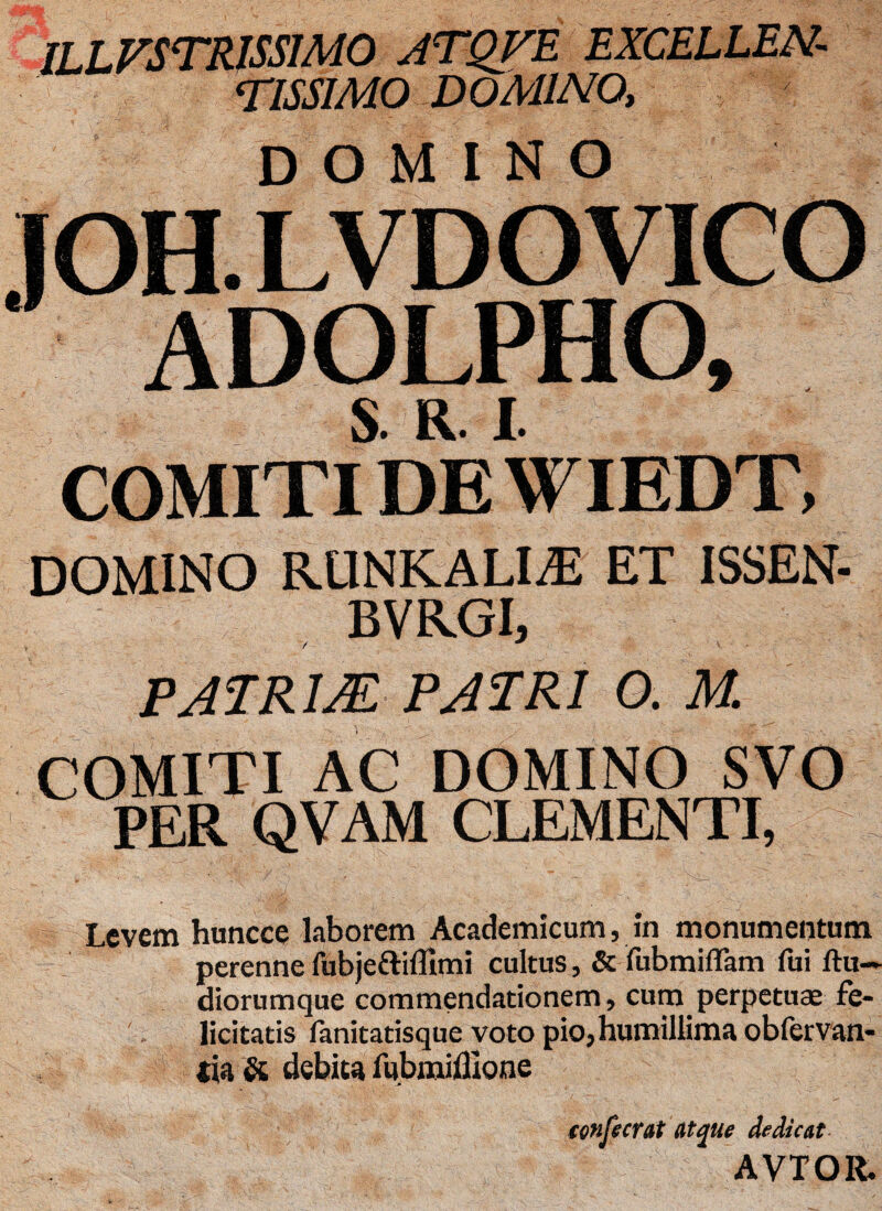ILLVSTRISS1M0 ATQVE EXCELLEN¬ TISSIMO DOMINO, domino JOH. LVDO VICO ADOLPHO, S. R. I COMITI DE WIEDT, domino r linealia: et issen- BVRGI, , V + v ■ PATRUE PATRI 0. M. COMITI AC DOMINO SVO PER QVAM CLEMENTI, Levem huncce laborem Academicum, in monumentum perenne fubje&ifllmi cultus, & fubmiflam fui ftu- diorumque commendationem, cum perpetuas fe¬ licitatis fanitatisque voto pio,humillima obfervan- sia & debita fubmifllone tonfecrat atque dedicat- AVTOR.