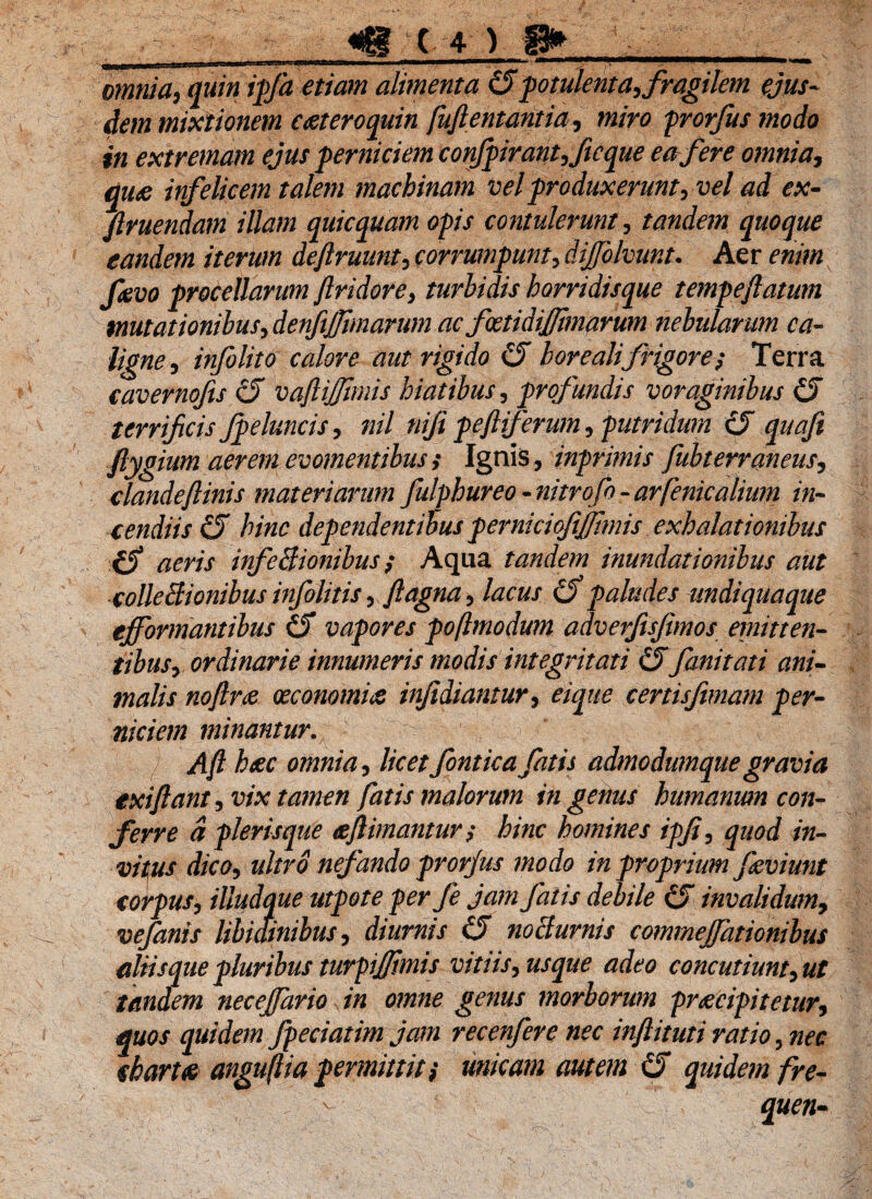 omnia, quin ipfa etiam alimenta €5potulenta, fragilem ejus¬ dem mixtionem c&teroquin fuftentantia, miro prorfus modo in extremam ejus perniciem confpirant,ficque ea fer e omnia, qu& infelicem talem machinam vel produxerunt, vel ad ex- ftruendam illam quicquam opis contulerunt, tandem quoque eandem iterum deftruunt, corrumpunt, dijfolvunt• Aer enim fevo procellarum ftridore, turhidis horridisque tempeflatum mutationibus, denfijjimarum ac foetidiflimarum nebularum ca- ligne, infolito calore aut rigido borealifrigore; Terra cavernofts (S vaflijfmiis hiatibus, profundis voraginibus (5 terrificis fpeluncis, nil nifipeftiferum, putridum (5 quafi ftygium aerem evomentibus,* Ignis, inprimis fubterraneus, dandeflinis materiarim fulfhureo - nitrofo - arfenicalium in¬ cendiis & hinc dependentibus pernicicftjfhnis exhalationibus iS aeris infeBionibus; Aqua tandem inundationibus aut colleBionibus infolitis, ftagna, lacus Cf paludes un diqua que ejformantibus vapores poflmodum adveiftsfmos emitten¬ tibus, ordinarie innumeris modis integritati fani tat i ani¬ malis noftrte oeconomiae infidiantur, eique cenisfimam per¬ niciem minantur. Aft haec omnia, licetfonticafatis admodumquegravia exi flant, vix tamen fatis malorum in genus humanum con¬ ferre a pleris que &ftimantur$ hinc homines ipfl, quod in¬ vitus dico, ultro nefando prorjus modo in proprium jkviunt corpus, iliudque utpote per fe jam fatis debile invalidum, vefanis libidinibus, diurnis i5 nocturnis commejfationibus aliis que pluribus turpiflhnis vitiis, usque adeo concutiunt,ut tandem necejfario in omne genus morborum praecipitetur, quos quidem fpeciatim jam recenfere nec inftituti ratio, nec charta anguftia permittit $ unicam autem quidem fre-