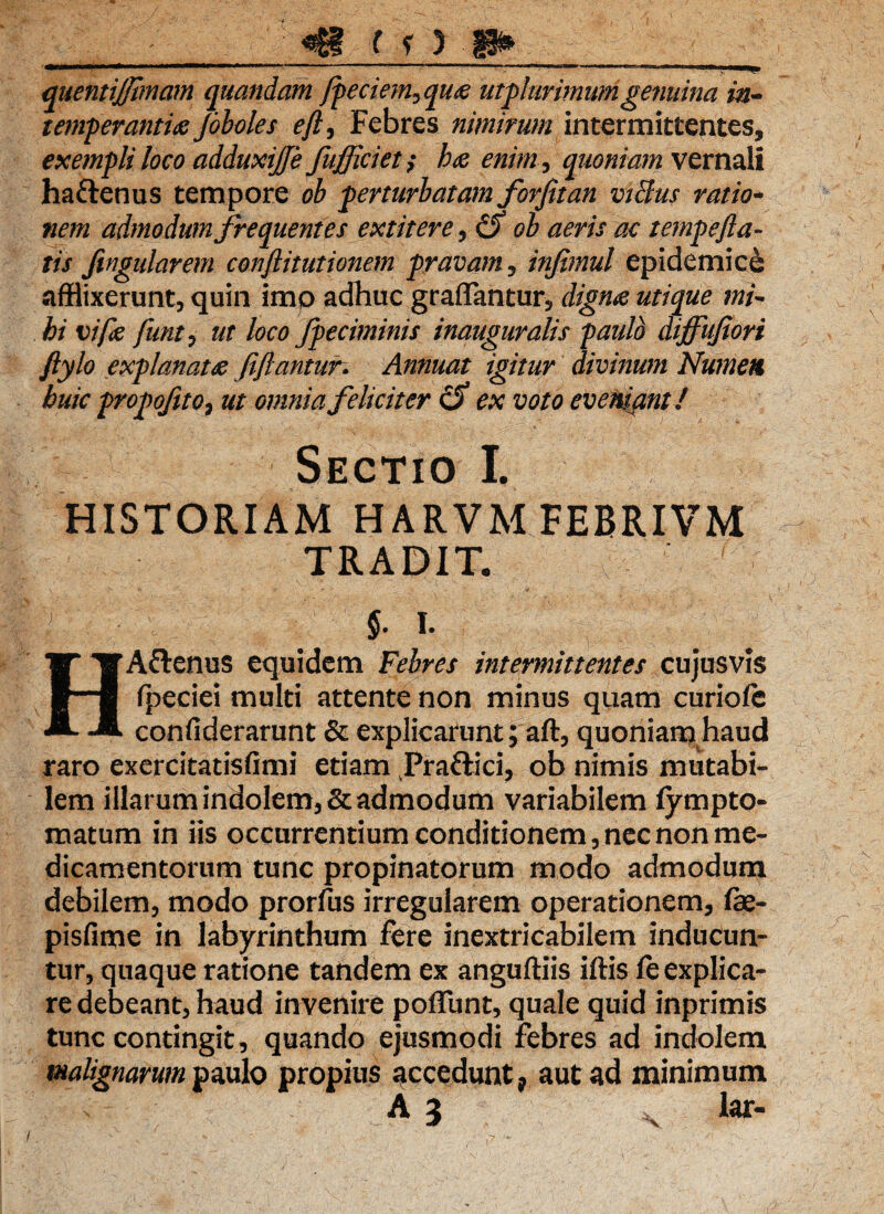 ■ «B f f ) p* L '!^l^%>r»C*l*J.j*n'P'^'1;t/'-jj«i^.T»i , . •,. l' ' . -i,' j ''>»>•- •**-'•■  *» »** ■ <mm i m, . quentijjhnam quondam fpeciem^qua utplurimum genuina in¬ temperantia Joboles eftj Febres nimirum intermittentes,, exempli loco adduxijfe fujfciet; ha enim, quoniam vernali haftenus tempore oh perturbatam forfitan vt&us ratio¬ nem admodum frequentes extitere , & ob aeris ac temp e Jia¬ tis Jingularem conjlitutionem pravam , infimul epidemice afflixerunt, quin imo adhuc graffantur, digna utique mi¬ hi vifa funt, ut loco fpeciminis inauguralis paulo diffufiori Jlylo explanata fijlantun Annuat igitur divinum Numen huic propofito7 ut omnia feliciter cJ) ex voto eveniant! Sectio I. HISTORIAM HARVM FEBRIVM TRADIT. v % §. i. HAftenus equidem Febres intermittentes cujusvis Ipeciei multi attente non minus quam curiolc confiderarunt & explicarunt; aft, quoniam haud raro exercitatisfimi etiam Tragici, ob nimis mutabi¬ lem illarum indolem, & admodum variabilem fytnpto¬ rnatum in iis occurrentium conditionem, nec non me¬ dicamentorum tunc propinatorum modo admodum debilem, modo prorfus irregularem operationem, fe- pisfime in labyrinthum fere inextricabilem inducun¬ tur, quaque ratione tandem ex anguftiis iftis fe explica¬ re debeant, haud invenire poliunt, quale quid inprimis tunc contingit, quando ejusmodi febres ad indolem malignarum paulo propius accedunt, aut ad minimum A 3 ,v lar-