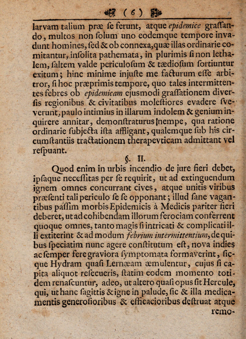 v larvam talium prae fe Ferunt, atque epidemice gratan¬ do, multos non folum uno eodemque tempore inva¬ dunt homines, fed &ob connexa,quae illas ordinarie co¬ mitantur >4nfolita pathemata, in plurimis fi non letha- lem, faltem valde periculofum & taediofiim fortiuntur exitum; hinc minime injufte me fa&urum effle arbi¬ tror, fi hoc praeprimis tempore, quo tales intermitten¬ tes Febres ob epidemicam ejusmodi graffationem diver- fis regionibus & civitatibus moleftiores evadere fve- verunt, paulo intimius in illarum indolem & genium in¬ quirere annitar, demonftraturusjnempe, qua ratione ordinarie fubjetta ifta affligant, qualemque fiib his cir- cumftantiis tra&ationem therapevticam admittant vel reipuant. §■ II- Quod enim in urbis incendio de jure fieri debet, ipfaque neceflitas per fe requirit, ut ad extinguendum ignem omnes concurrant cives, atque unitis viribus praelenti tali periculo fe fe opponant; illud fane vagan¬ tibus paffim morbis Epidemicis a Medicis pariter fieri deberet, ut ad cohibendam illorum Ferociam conFerrent quoque omnes, tanto magis fi intricati & complicati il¬ li extiterint &ad modum febrium intermittentium, de qui¬ bus fpeciatim nunc agere conftitutum eft, nova indies acfemper Fere graviora fymptomata Formaverint, fic- que Hydram quafi Lernaeam aemulentur, cujus fi ca¬ pita aliquot refecueris, ftatim eodem momento toti¬ dem renafcuntur, adeo, ut altero quafi opus fit Hercule, qui, ut hanc fagittis &igne in palude, fic & illa medica¬ mentis generofioribus & efficacioribus deftruat atque remo- \