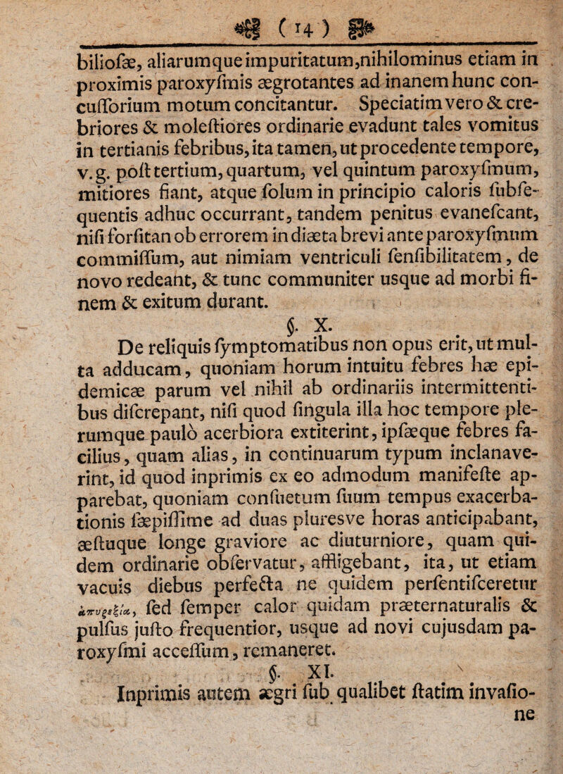 biliofae, aliarumque impuritatum,nihilominus etiam in proximis paroxyfmis aegrotantes ad inanem hunc con- culforium motum concitantur. Speciatimvero& cre¬ briores & moleftiores ordinarie evadunt tales vomitus in tertianis febribus, ita tamen, ut procedente tempore, v.g. poli: tertium, quartum, vel quintum paroxyfmum, mitiores fiant, atque fblum in principio caloris fubfie- quentis adhuc occurrant, tandem penitus evanefcant, nifi forfitan ob errorem in diaeta brevi ante paroxyfmum coramiffum, aut nimiam ventriculi fenfibilitatem, de novo redeant, & tunc communiter usque ad morbi fi¬ nem & exitum durant. $. X. De reliquis lymptomatibus non opus erit, ut mul¬ ta adducam, quoniam horum intuitu febres hae epi¬ demicae parum vel nihil ab ordinariis intermittenti¬ bus difcrepant, nifi quod fingula illa hoc tempore ple- rumquapaulo acerbiora extiterint, ipfaeque febres fa¬ cilius , quam alias, in continuarum typum inclanave- rint, id quod inprimis ex eo admodum manifefie ap¬ parebat, quoniam confuetum fiium tempus exacerba¬ tionis laepiflime ad duas pluresve horas anticipabant, aeftuque longe graviore ac diuturniore, quam qui¬ dem ordinarie obfervatur, affligebant, ita, ut etiam vacuis diebus perfefta ne quidem perfentifceretur iw*g,iU, fed femper calor quidam prceternaturalis & pulfus jufto frequentior, usque ad novi cujusdam pa- roxyfmi accelfum, remaneret. * <$. XI. Inprimis autem aegri fub qualibet ftatim invafio- ne