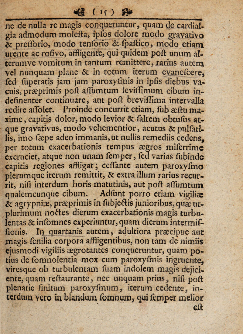 «3 ( *'y) ^ ^-■XI HIIIII n immn—winrif-nw-tf^i ‘ n ' ■■■-->. -- n mam— nimnimirnr-1 ne de nulla re magis conqueruntur, quam de cardial- gia admodum molefta, ipfos dolore modo gravativo Sc preflorio, modo tenforio & Ipaftico, modo etiam urente ac rofivo, affligente, qui quidem poft unum al¬ terum ve vomitum in tantum remittere, rarius autem vel nunquam plane & in totum iterum evaneicere, fed fuperatis jam jam paroxyimis in ipfis diebus va¬ cuis, praeprimis poft aflumtum leviffimum cibum in- deftnenter continuare, aut poft breviflima intervalla redire affolet. Proinde concurrit etiam, fub aeftu ma¬ xime , capitis dolor, modo levior & faltem obtufus at¬ que gravativus, modo vehementior, acutus & pullati- lis, imo faepe adeo immanis, ut nullis remediis cedens, per totum exacerbationis tempus aegros miferrime excruciet, atque non unam femper, fed varias fubinde capitis regiones affligat; ceflante autem paroxyimo plerumque iterum remittit, & extra illum rarius recur¬ rit, nili interdum horis matutinis, aut poft adunatum qualemcunque cibum. Adfunt porro etiam vigilia & agrypniae, praeprimis in fubje&is junioribus, quae ut- plurimum noftes dierum exacerbationis magis turbu¬ lentas & infomnes experiuntur, quam dierum intermif- fionis. In quartanis autem, adultiora praecipue aut magis fenilia corpora affligentibus, non tam de nimiis ejusmodi vigiliis aegrotantes conqueruntur, quam po¬ tius de fomnolentia mox cum paroxyfmis ingruente, viresque ob turbulentam liram indolem magis dejici¬ ente, quam reftaurante, nec unquam prius, nifi poft plenarie finitum paroxyfmum, iterum cedente, in¬ terdum vero in blandum fomnumj qui femper melior