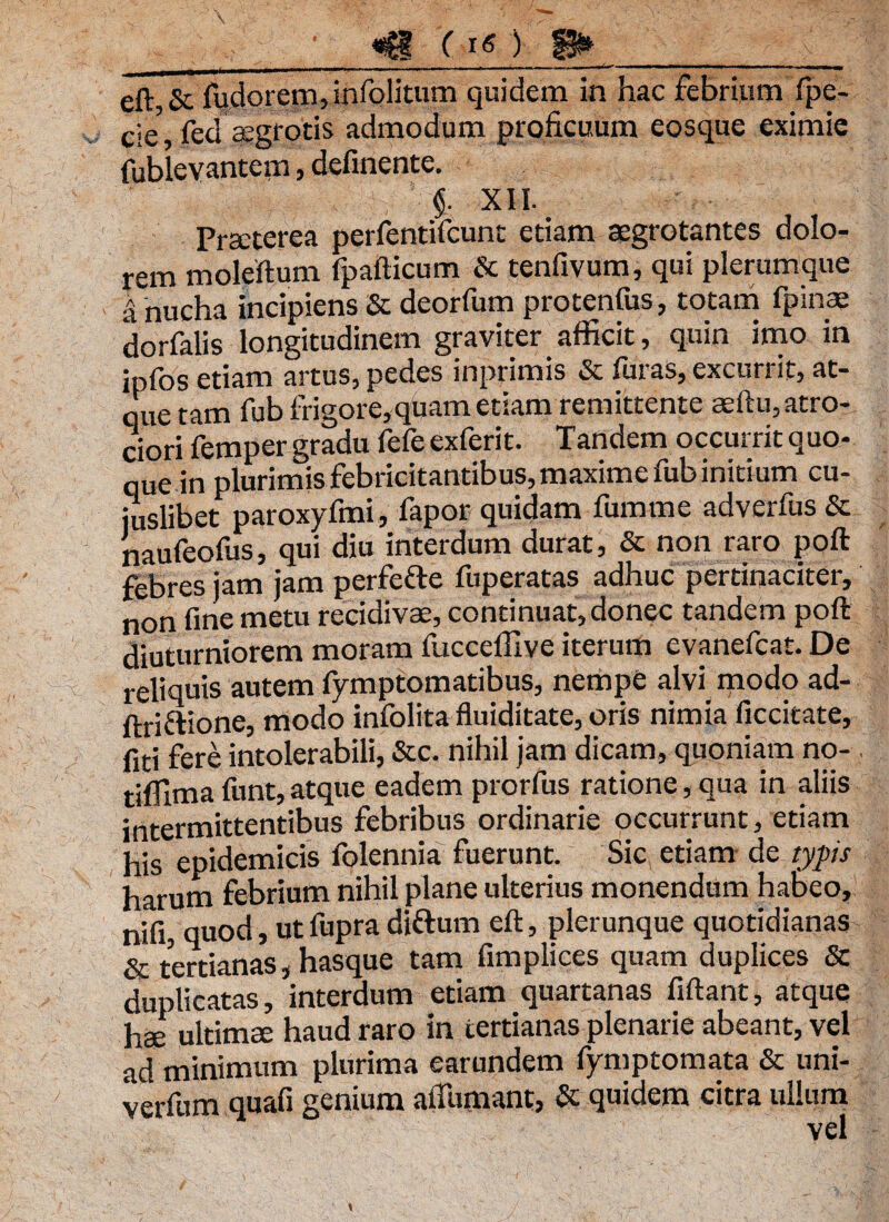 . - . -r.. ■■ ..... , .s--~ -— - I -|- n eft,& fudorem, infolitum quidem in hac febrium fpe- c;e’ fed aegrotis admodum proficuum eosque eximie fublevantem, definente. <$. XII. ’ Praeterea perfentifcunt etiam aegrotantes dolo¬ rem moleftum fpafticum & tenfivum, qui plerumque a nucha incipiens Se deorfum protentus, totam fpinae dorfalis longitudinem graviter afficit, quin imo in ipfos etiam artus, pedes inprimis & furas, excurrit, at¬ que tam fub frigore, quam etiam remittente aeftu,atro-_ ciori femper gradu fefe exferit. Tandem occurrit quo¬ que in plurimis febricitantibus, maxime fub initium cu¬ iuslibet paroxyfmi, fapor quidam fumme adverfus & naufeofus, qui diu interdum durat, & non raro poft febres jam jam perfefte fuperatas adhuc pertinaciter, non fine metu recidivae, continuat, donec tandem poft diuturniorem moram fucceffive iterum evanefcat. De reliquis autem fymptomatibus, nempe alvi modo ad- ftriftione, modo infolitafluiditate, oris nimia ficcitate, fiti fere intolerabili, &c. nihil jam dicam, quoniam no- tiffima funt, atque eadem prorfus ratione, qua in aliis intermittentibus febribus ordinarie occurrunt, etiam his epidemicis folennia fuerunt. Sic etiam de typis harum febrium nihil plane ulterius monendum habeo, nifi, quod, ut fupra diftum eft, plerunque quotidianas & tertianas, hasque tam fimplices quam duplices & duplicatas, interdum etiam quartanas fiftant, atque hae ultimae haud raro in tertianas plenarie abeant, vel ad minimum plurima earundem fymptomata & uni- verfum quafi genium afiTumant, & quidem citra ullum