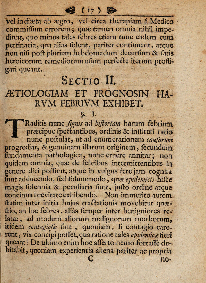 . m i ammmi i —’ ■ 1 '■  ■ — ' ntw,niwl vel in diaeta ab aegro, vel circa therapiam a Medico commiffiim errorem; quae tamen omnia nihil impe¬ diunt, quo minus tales febres etiam tunc eadem curri pertinacia, qua alias folent, pariter continuent, atque non ni fi poft plurium hebdomadum decurfum & fatis heroicorum remediorum ufum perfe&e iterum profli¬ gari queant. ‘7 'S Sectio II. AETIOLOGIAM ET PEOGNOSIN HA- RVM FEBRIVM EXHIBET, §. i. TRaditis nunc ftgnis ad hiftoriam harum febrium praecipue fpe&antibus, ordinis & inftituti ratio nunc poftulat, ut ad enumerationem caufarum progrediar, & genuinam illarum originem, fecundum fundamenta pathologica, nunc eruere annitar; non quidem omnia, quae de febribus intermittentibus in genere dici poflunt, atque in vulgus fere jam cognita funt adducendo, fed folummodo, quae epidemicis hifce magis folennia & peculiaria funt, jufto ordine atque concinna brevitate exhibendo. Non immerito autem ftatim inter initia hujus traftationis movebitur quae- ftio, an hae febres, alias femper inter benigniores re¬ latae , ad modum aliorum malignorum morborum, itidem contagiope fint , quoniam, fi contagio care¬ rent, vix concipi poflet, qua ratione tales epidemic# fieri queant? De ultimo enim hoc afferto nemo fortafle du¬ bitabit, quoniam experientia aliena pariter ac propria C “ no-