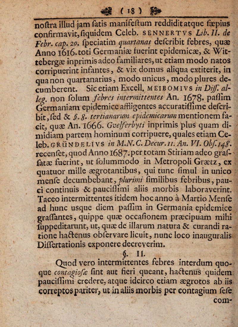 m (* *'* ii»_ noftra illud jam fatis manifeftum reddidit atque faepius confirmavit,fiquidem Celeb. sennertvs Lib.ll. de Fcbr. cap. 20. fpeciatim quartanas defcribit febres, quae Anno 1616. toti Germaniae fuerint epidemicae, & Wit- tebergae inprimis adeo familiares, ut etiam modo natos corripuerint infantes, & vix domus aliqua extiterit, in qua non quartanarius, modo unicus, modo plures de¬ cumberent. Sic etiam Excell, meibomivs in Dijf. al- leg. non folum febres intermittentes An. 1678* paflim Germaniam epidemice affligentes accuratiflime defcri¬ bit , fed & §. S‘ tertianarum epidemicarum mentionem fa¬ cit, quae An. 1666. Gvelferbyti inprimis plus quam di¬ midiam partem hominum corripuere, quales etiam Ce¬ leb. G R ii N D E n v s in M.N. C. Decur. 11. An. VI. Obf. 148. recenfet, quod Anno l6B7*Per totam Stiriam adeo graf- fatae fuerint, ut foluramodo in Metropoli Graetz, ex quatuor mille aegrotantibus, qui tunc fimul in unico menle decumbebant, plurimi fimilibus febribus, pau¬ ci continuis & pauciflimi aliis morbis laboraverint. Taceo intermittentes itidem hoc anno a Martio Menfe ad hunc usque diem paflim in Germania epidemice graffantes, quippe quae occafionem praecipuam mihi fuppeditarunt, ut, quae de illarum natura & curandi ra¬ tione haftenus obfervare licuit, nunc loco inauguralis Diflertationis exponere decreverim. §. II. Quod vero intermittentes febres interdum quo¬ que cqntagiofc fint aut fieri queant, haflenus quidem pauciflimi credere, atque idcirco etiam aegrotos ab iis correptos pariter, ut in aliis morbis per contagium fefe com-