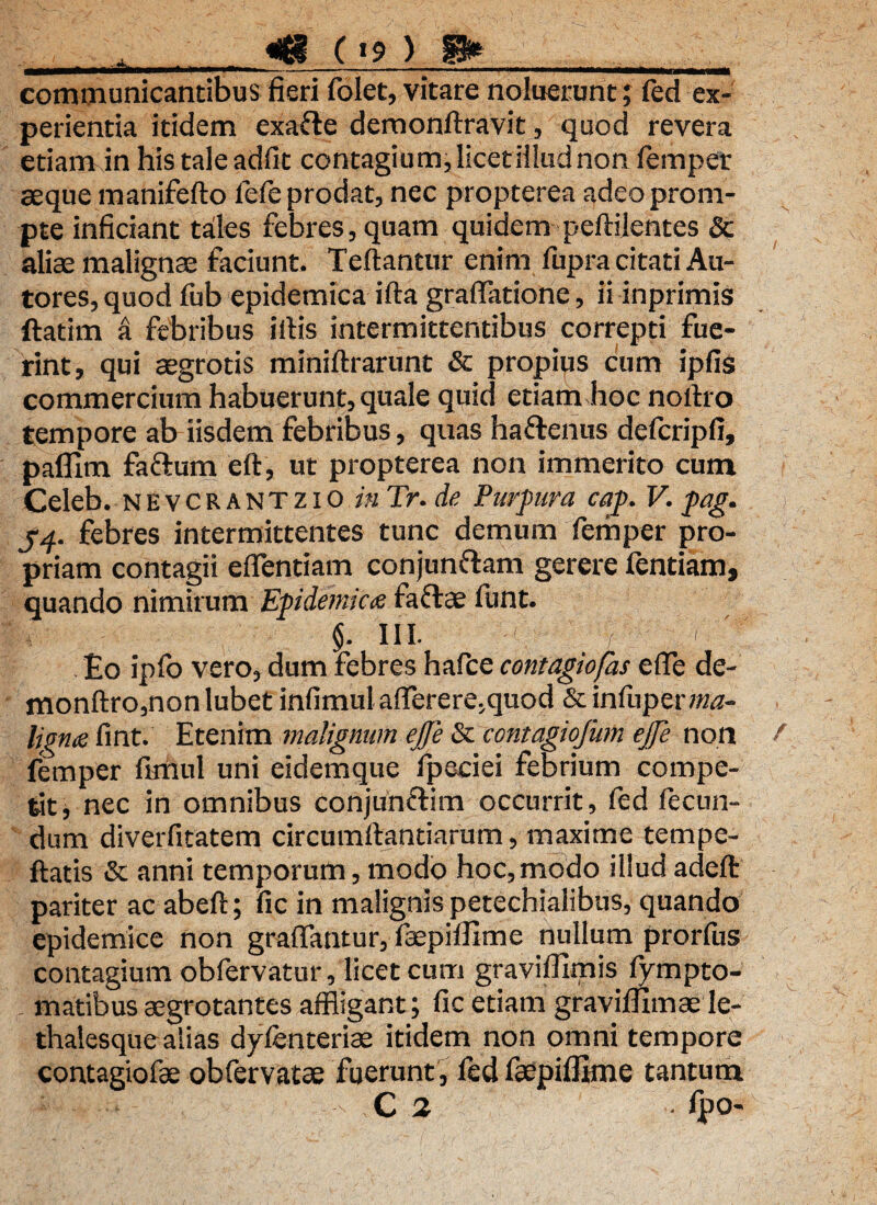 <<| ( «9 ) ffr communicantibus fieri folet, vitare noluerunt; fed ex¬ perientia itidem exafte deroonflravit, quod revera etiam in his tale adfit contagium, licet illud non femper aeque manifeflo fefe prodat, nec propterea adeo prom¬ pte inficiant tales febres, quam quidem peflilentes & aliae malignae faciunt. Teftantur enim fupra citati Au- tores, quod fub epidemica ifla graffatione, ii inprimis ftatim a febribus illis intermittentibus correpti fue¬ rint, qui aegrotis miniflrarunt & propius cum ipfis commercium habuerunt, quale quid etiam hoc noilro tempore ab iisdem febribus, quas ha&enus defcripfi, paffim faftum eft, ut propterea non immerito cum Celeb. nevcrantzio inTr.de Purpura cap. V. pag. J4. febres intermittentes tunc demum femper pro¬ priam contagii efflendam conjun&am gerere fentiam, quando nimirum Epidemic<e faftae funt. $. in. -f y y V £0 ipfo vero, dum febres hafce contagiofas e(Te de- monftro,nonlubet infimul afflerere.quod &infuper»w- ligtue fint. Etenim malignum ejfe & contagiofum ejfe non femper flmul uni eidemque fpeciei febrium compe¬ tit, nec in omnibus conjunclim occurrit, fed fecun¬ dum diverfitatem circumflandarum, maxime tempe¬ llatis & anni temporum, modo hoc,modo illud adeft pariter ac abell; fic in malignis petechialibus, quando epidemice non graffantur, faepiffime nullum prorfiis contagium obfervatur, licet cum graviffimis fympto- matibus aegrotantes affligant; fic etiam graviffimae le- thalesquealias dyfenteriae itidem non omni tempore contagiofae obfervatae fuerunt , fed faepiffime tantum C 2 ■ fpo-