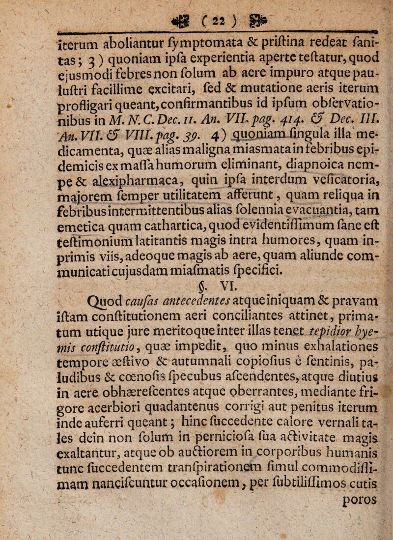 iterum aboliantur fymptomata & priftina redeat fani- tas; 3) quoniam ipfa experientia aperte teftatur, quod ejusmodi febres non folum ab aere impuro atque pau- luftri facillime excitari, fed & mutatione aeris iterum profligari queant,confirmantibus id ipfum obfervatio- nibus in M. Ni C. Dec. //. An. VII pag. 414. (S Dec. III. An. VII. <5 VIII.pag. 39. 4) .quoniam fingula illa rne- dicamenta, quae alias maligna miasmatain febribus epi¬ demicis exmaffa humorum eliminant, diapnoiea nem¬ pe & alexipharmaca, quin ipfa interdum veficatoria, majorem femper utilitatem afferunt, quam reliqua in febribus intermittentibus alias (biennia evacuantia, tam emetica quam cathartica, quod evidentiffimum fane eft teftimonium latitantis magis intra humores, quam in- primis viis, adeoque magis ab aere, quam aliunde com¬ municati cujusdam miafmatis fpecifici. §■ VI. Quod caufas antecedentes atque iniquam & pravam iftam conftitutionem aeri conciliantes attinet, prima¬ tum utique jure meritoque inter illas tenet tepidior bye- mis conftitutio, quae impedit, quo minus exhalationes tempore seftivo & autumnali copiofius e fentinis, pa¬ ludibus & coenofis fpecubus afcendentes, atque diutius in aere obhaerefcentes atque oberrantes, mediante fri¬ gore acerbiori quadantenus corrigi aut penitus iterum inde auferri queant; hinc fuccedente calore vernali ta¬ les dein non folum in perniciofa fua aftivitate magis exaltantur, atque ob auftiorem in corporibus humanis tunc fuccedentem tranfpirationem fimul commodifll- mam nancifcuntur occafionem, per fubtiliffimos cutis poros